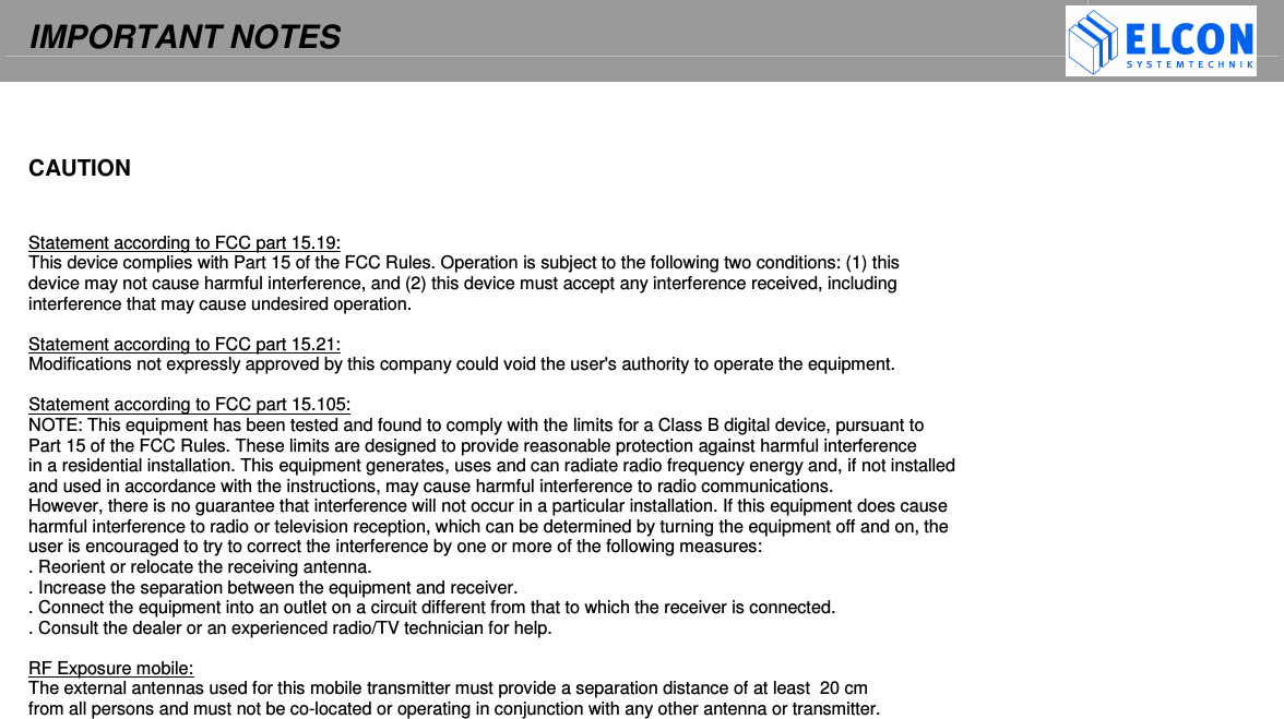 IMPORTANT NOTES       CAUTION   Statement according to FCC part 15.19: This device complies with Part 15 of the FCC Rules. Operation is subject to the following two conditions: (1) this  device may not cause harmful interference, and (2) this device must accept any interference received, including interference that may cause undesired operation.  Statement according to FCC part 15.21: Modifications not expressly approved by this company could void the user's authority to operate the equipment.  Statement according to FCC part 15.105: NOTE: This equipment has been tested and found to comply with the limits for a Class B digital device, pursuant to  Part 15 of the FCC Rules. These limits are designed to provide reasonable protection against harmful interference  in a residential installation. This equipment generates, uses and can radiate radio frequency energy and, if not installed  and used in accordance with the instructions, may cause harmful interference to radio communications.  However, there is no guarantee that interference will not occur in a particular installation. If this equipment does cause  harmful interference to radio or television reception, which can be determined by turning the equipment off and on, the  user is encouraged to try to correct the interference by one or more of the following measures: . Reorient or relocate the receiving antenna. . Increase the separation between the equipment and receiver. . Connect the equipment into an outlet on a circuit different from that to which the receiver is connected. . Consult the dealer or an experienced radio/TV technician for help.  RF Exposure mobile: The external antennas used for this mobile transmitter must provide a separation distance of at least  20 cm from all persons and must not be co-located or operating in conjunction with any other antenna or transmitter.