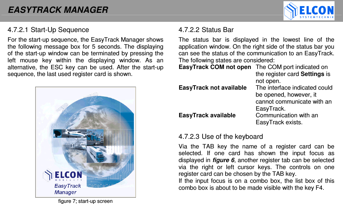 EASYTRACK MANAGER    4.7.2.1 Start-Up Sequence For the start-up sequence, the EasyTrack Manager shows the following message box for 5 seconds. The displaying of the start-up window can be terminated by pressing the left  mouse  key  within  the  displaying  window.  As  an alternative,  the ESC  key can  be  used.  After  the  start-up sequence, the last used register card is shown.    figure 7; start-up screen  4.7.2.2 Status Bar The  status  bar  is  displayed  in  the  lowest  line  of  the application window. On the right side of the status bar you can see the status of the communication to an EasyTrack. The following states are considered: EasyTrack COM not open  The COM port indicated on the register card Settings is not open. EasyTrack not available  The interface indicated could be opened, however, it cannot communicate with an EasyTrack. EasyTrack available  Communication with an EasyTrack exists.  4.7.2.3 Use of the keyboard Via  the  TAB  key  the  name  of  a  register  card  can  be selected.  If  one  card  has  shown  the  input  focus  as displayed in figure 6, another register tab can be selected via  the  right  or  left  cursor  keys.  The  controls  on  one register card can be chosen by the TAB key. If the  input focus is on  a  combo box,  the list box of this combo box is about to be made visible with the key F4.   