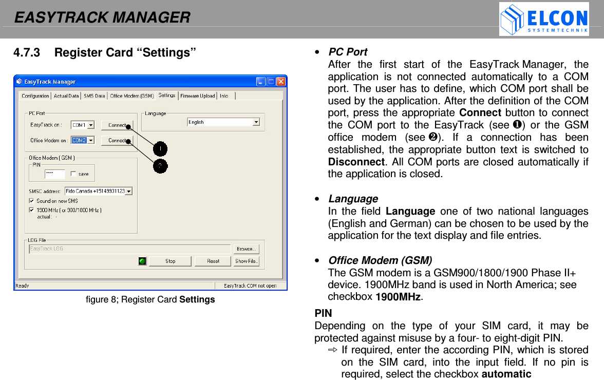 EASYTRACK MANAGER    4.7.3  Register Card &ldquo;Settings&rdquo;                            figure 8; Register Card Settings  &bull;  PC Port After  the  first  start  of  the  EasyTrack Manager,  the application  is  not  connected  automatically  to  a  COM port. The user has to define, which COM port shall be used by the application. After the definition of the COM port, press the appropriate Connect button to connect the  COM  port  to  the  EasyTrack  (see )  or  the  GSM office  modem  (see ).  If  a  connection  has  been established, the  appropriate  button text is  switched to Disconnect. All COM ports are closed automatically if the application is closed.  &bull;  Language In  the  field  Language  one  of  two  national  languages (English and German) can be chosen to be used by the application for the text display and file entries.   &bull;  Office Modem (GSM) The GSM modem is a GSM900/1800/1900 Phase II+ device. 1900MHz band is used in North America; see checkbox 1900MHz. PIN Depending  on  the  type  of  your  SIM  card,  it  may  be protected against misuse by a four- to eight-digit PIN.  If required, enter the according PIN, which is stored on  the  SIM  card,  into  the  input  field.  If  no  pin  is required, select the checkbox automatic 
