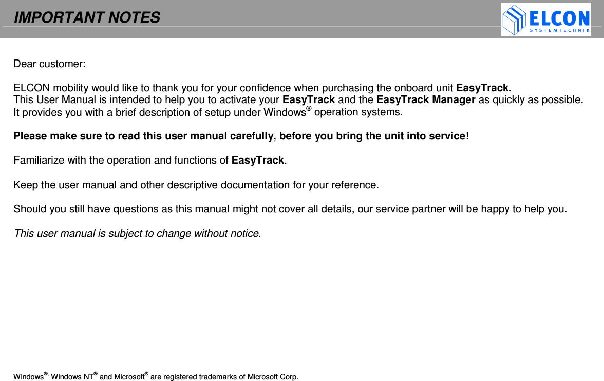 IMPORTANT NOTES     Dear customer:  ELCON mobility would like to thank you for your confidence when purchasing the onboard unit EasyTrack. This User Manual is intended to help you to activate your EasyTrack and the EasyTrack Manager as quickly as possible.  It provides you with a brief description of setup under Windows&reg; operation systems.  Please make sure to read this user manual carefully, before you bring the unit into service!   Familiarize with the operation and functions of EasyTrack.   Keep the user manual and other descriptive documentation for your reference.  Should you still have questions as this manual might not cover all details, our service partner will be happy to help you.   This user manual is subject to change without notice.            Windows&reg;, Windows NT&reg; and Microsoft&reg; are registered trademarks of Microsoft Corp.  