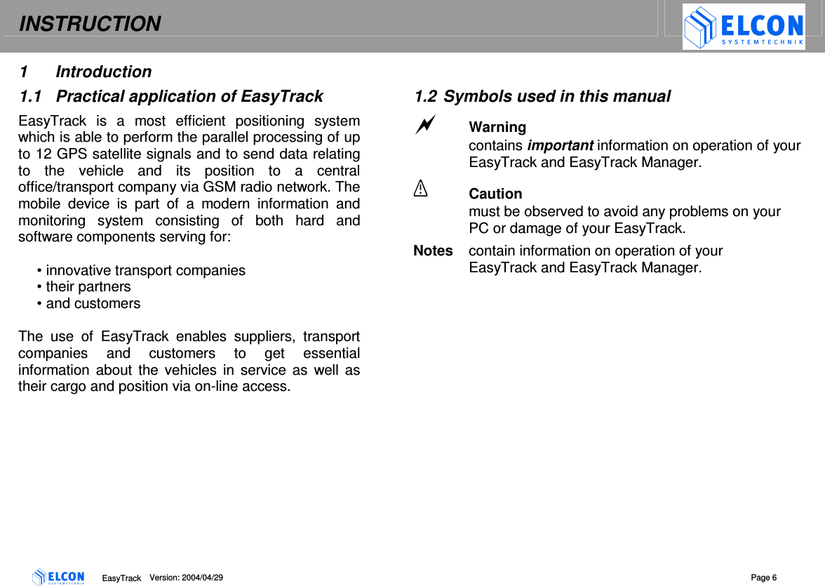 INSTRUCTION    EasyTrack      Version: 2004/04/29  Page 6 1  Introduction 1.1  Practical application of EasyTrack EasyTrack  is  a  most  efficient  positioning  system which is able to perform the parallel processing of up to 12 GPS satellite signals and to send data relating to  the  vehicle  and  its  position  to  a  central office/transport company via GSM radio network. The mobile  device  is  part  of  a  modern  information  and monitoring  system  consisting  of  both  hard  and software components serving for:  &bull; innovative transport companies &bull; their partners &bull; and customers  The  use  of  EasyTrack  enables  suppliers,  transport companies  and  customers  to  get  essential information about  the  vehicles  in  service as  well  as their cargo and position via on-line access.  1.2  Symbols used in this manual  Warning contains important information on operation of your EasyTrack and EasyTrack Manager.  Caution must be observed to avoid any problems on your PC or damage of your EasyTrack. Notes  contain information on operation of your EasyTrack and EasyTrack Manager. 