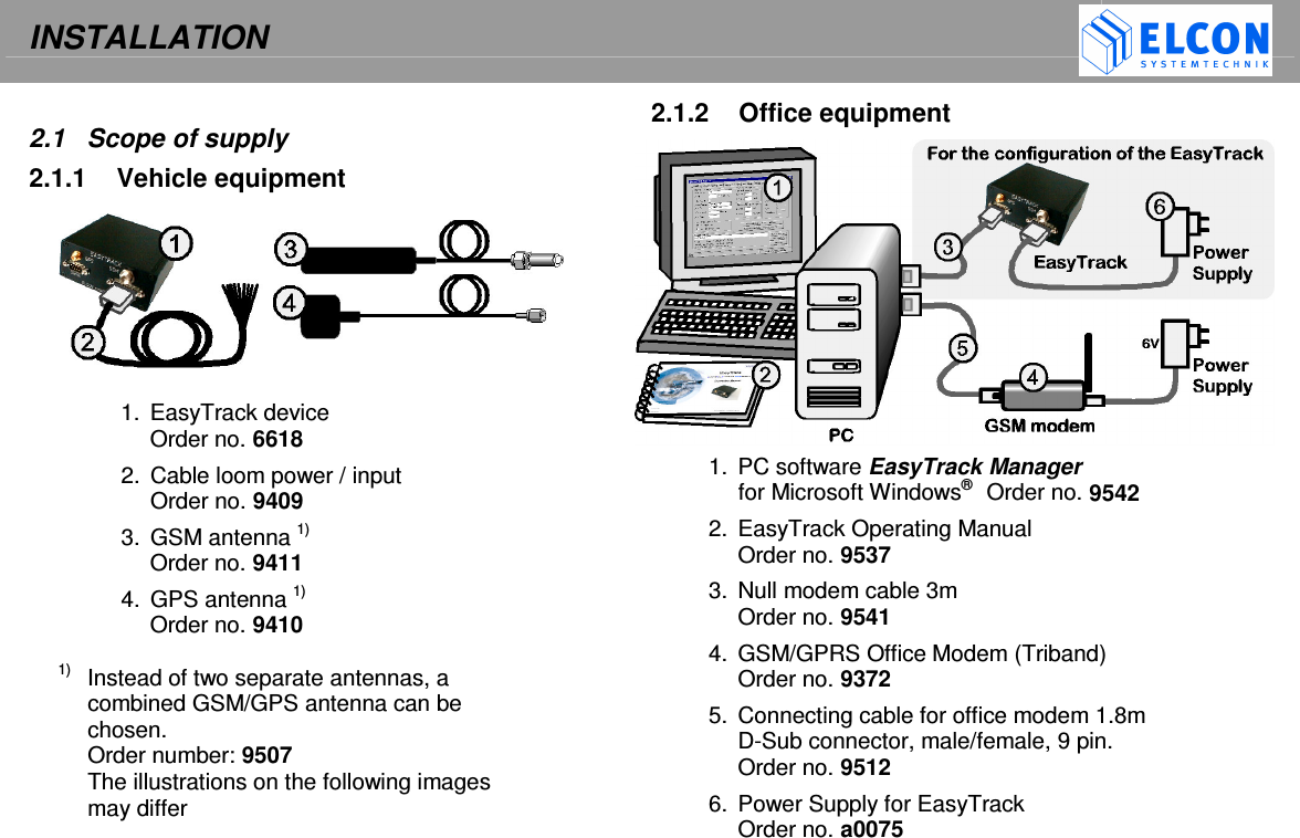 INSTALLATION      2.1  Scope of supply 2.1.1  Vehicle equipment  1.  EasyTrack device Order no. 6618 2.  Cable loom power / input Order no. 9409 3.  GSM antenna 1)  Order no. 9411 4.  GPS antenna 1) Order no. 9410  1)   Instead of two separate antennas, a combined GSM/GPS antenna can be chosen. Order number: 9507 The illustrations on the following images may differ 2.1.2  Office equipment 1.  PC software EasyTrack Manager  for Microsoft Windows&reg;   Order no. 9542 2.  EasyTrack Operating Manual Order no. 9537 3.  Null modem cable 3m Order no. 9541 4.  GSM/GPRS Office Modem (Triband) Order no. 9372 5.  Connecting cable for office modem 1.8m D-Sub connector, male/female, 9 pin.  Order no. 9512 6.  Power Supply for EasyTrack  Order no. a0075 