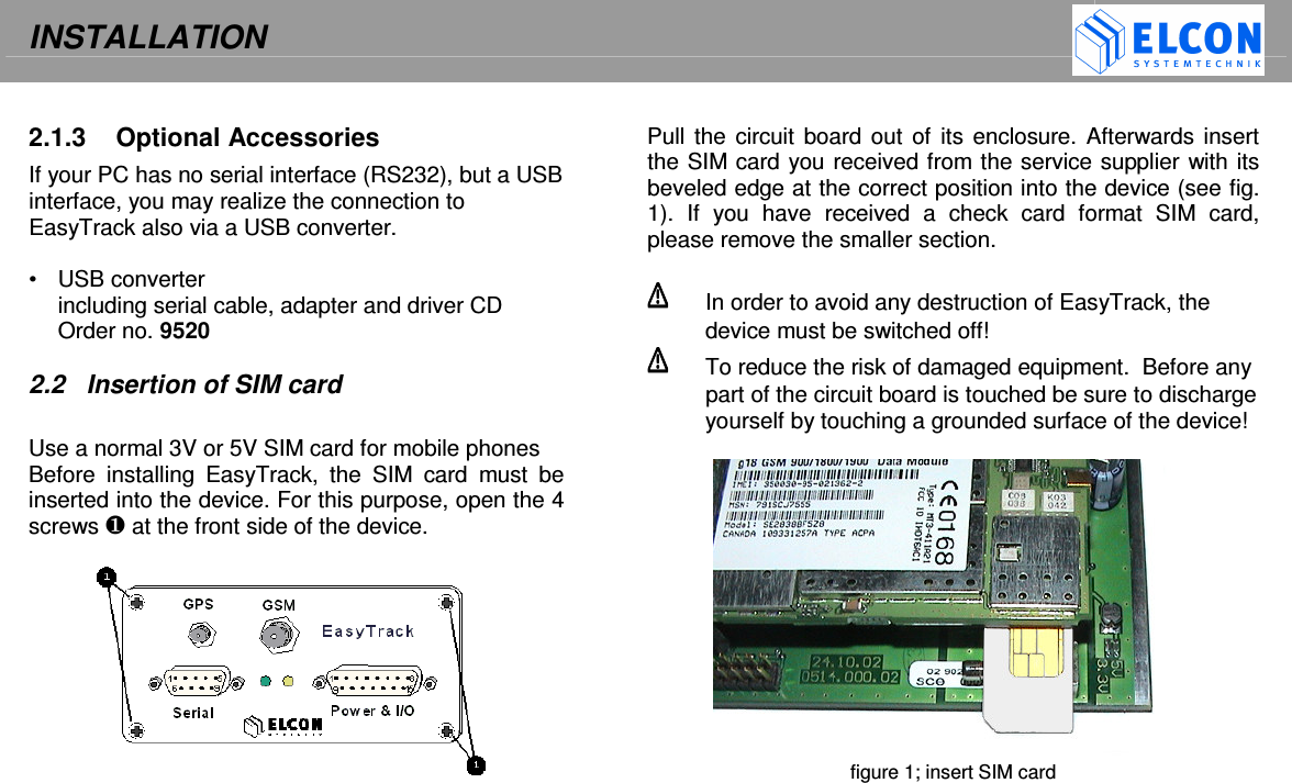 INSTALLATION     2.1.3  Optional Accessories If your PC has no serial interface (RS232), but a USB interface, you may realize the connection to EasyTrack also via a USB converter.  &bull;  USB converter including serial cable, adapter and driver CD Order no. 9520  2.2  Insertion of SIM card  Use a normal 3V or 5V SIM card for mobile phones Before  installing  EasyTrack,  the  SIM  card  must  be inserted into the device. For this purpose, open the 4 screws  at the front side of the device.    Pull the circuit board out  of  its enclosure. Afterwards insert the SIM card you received from the service supplier with its beveled edge at the correct position into the device (see fig. 1).  If  you  have  received  a  check  card  format  SIM  card, please remove the smaller section.    In order to avoid any destruction of EasyTrack, the device must be switched off!   To reduce the risk of damaged equipment.  Before any part of the circuit board is touched be sure to discharge yourself by touching a grounded surface of the device!   figure 1; insert SIM card  