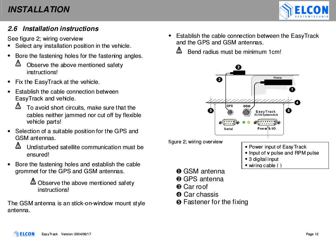 INSTALLATION    EasyTrack       Version: 2004/06/17  Page 12 2.6  Installation instructions  See figure 2; wiring overview &bull;  Select any installation position in the vehicle. &bull;  Bore the fastening holes for the fastening angles.   Observe the above mentioned safety instructions! &bull;  Fix the EasyTrack at the vehicle. &bull;  Establish the cable connection between EasyTrack and vehicle.   To avoid short circuits, make sure that the cables neither jammed nor cut off by flexible vehicle parts! &bull;  Selection of a suitable position for the GPS and GSM antennas.   Undisturbed satellite communication must be ensured! &bull;  Bore the fastening holes and establish the cable grommet for the GPS and GSM antennas. Observe the above mentioned safety instructions!  The GSM antenna is an stick-on-window mount style antenna.   &bull;  Establish the cable connection between the EasyTrack and the GPS and GSM antennas.   Bend radius must be minimum 1cm!    figure 2; wiring overview        GSM antenna  GPS antenna  Car roof Car chassis  Fastener for the fixing &bull; Power input of EasyTrack &bull; Input of v pulse and RPM pulse &bull; 3 digital input &bull; wiring cable ( ) 