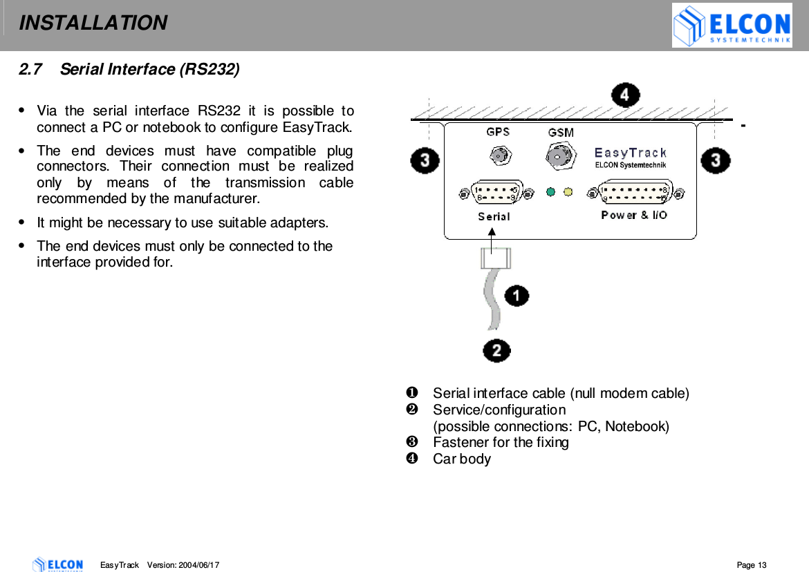 INSTALLATION    EasyTrack       Version: 2004/06/17  Page 13 2.7   Serial Interface (RS232)  &bull;  Via  the  serial  interface  RS232  it  is  possible  to connect a PC or notebook to configure EasyTrack.  &bull;  The  end  devices  must  have  compatible  plug connectors.  Their  connection  must  be  realized only  by  means  of  the  transmission  cable recommended by the manufacturer. &bull;  It might be necessary to use suitable adapters. &bull;  The end devices must only be connected to the interface provided for.                         Serial interface cable (null modem cable)   Service/configuration  (possible connections: PC, Notebook)   Fastener for the fixing   Car body   
