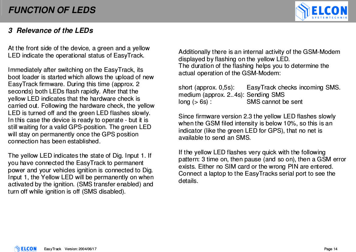 FUNCTION OF LEDS    EasyTrack       Version: 2004/06/17  Page 14 3  Relevance of the LEDs  At the front side of the device, a green and a yellow LED indicate the operational status of EasyTrack.  Immediately after switching on the EasyTrack, its boot loader is started which allows the upload of new EasyTrack firmware. During this time (approx. 2 seconds) both LEDs flash rapidly. After that the yellow LED indicates that the hardware check is carried out. Following the hardware check, the yellow LED is turned off and the green LED flashes slowly. In this case the device is ready to operate - but it is still waiting for a valid GPS-position. The green LED will stay on permanently once the GPS position connection has been established.  The yellow LED indicates the state of Dig. Input 1. If you have connected the EasyTrack to permanent power and your vehicles ignition is connected to Dig. Input 1, the Yellow LED will be permanently on when activated by the ignition. (SMS transfer enabled) and turn off while ignition is off (SMS disabled).    Additionally there is an internal activity of the GSM-Modem displayed by flashing on the yellow LED.  The duration of the flashing helps you to determine the actual operation of the GSM-Modem:  short (approx. 0,5s):  EasyTrack checks incoming SMS.  medium (approx. 2..4s): Sending SMS long (> 6s) :  SMS cannot be sent   Since firmware version 2.3 the yellow LED flashes slowly when the GSM filed intensity is below 10%, so this is an indicator (like the green LED for GPS), that no net is available to send an SMS.  If the yellow LED flashes very quick with the following pattern: 3 time on, then pause (and so on), then a GSM error exists. Either no SIM card or the wrong PIN are entered. Connect a laptop to the EasyTracks serial port to see the details.  