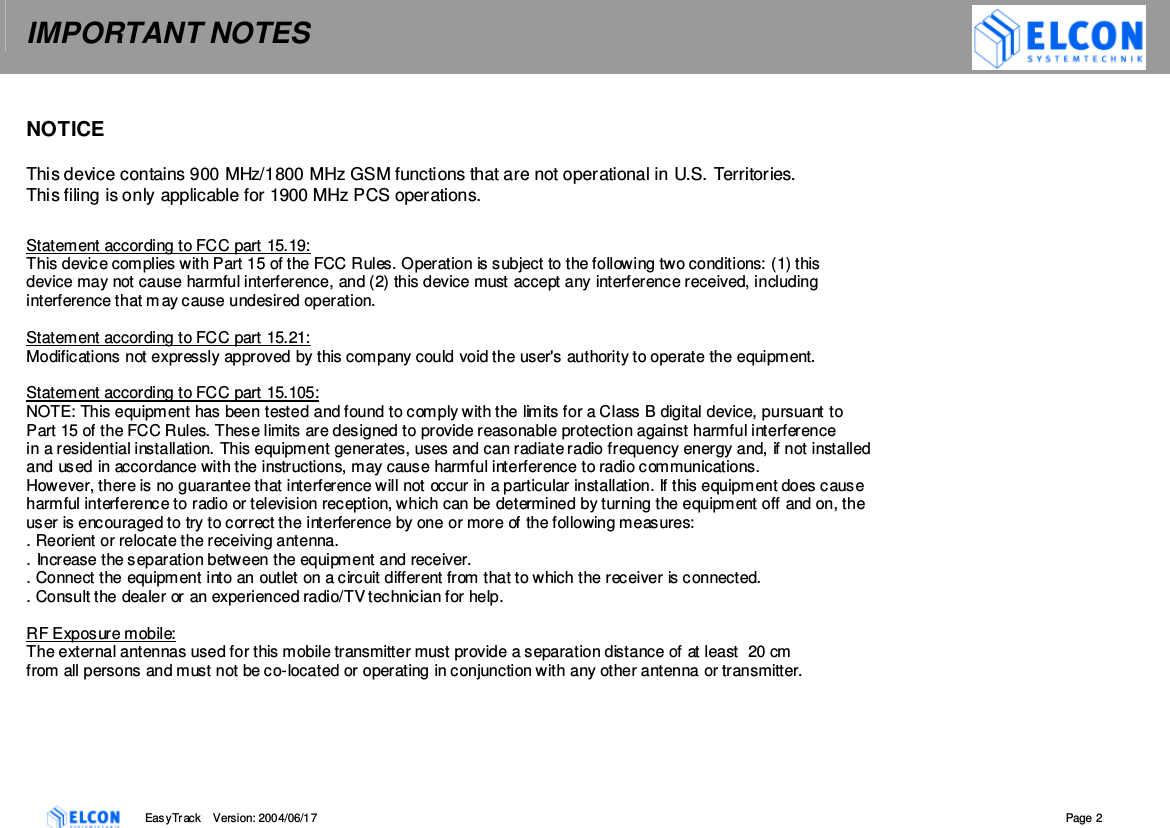 IMPORTANT NOTES    EasyTrack       Version: 2004/06/17  Page 2   NOTICE  This device contains 900 MHz/1800 MHz GSM functions that are not operational in U.S. Territories.  This filing is only applicable for 1900 MHz PCS operations.  Statement according to FCC part 15.19: This device complies with Part 15 of the FCC Rules. Operation is subject to the following two conditions: (1) this  device may not cause harmful interference, and (2) this device must accept any interference received, including interference that may cause undesired operation.  Statement according to FCC part 15.21: Modifications not expressly approved by this company could void the user's authority to operate the equipment.  Statement according to FCC part 15.105: NOTE: This equipment has been tested and found to comply with the limits for a Class B digital device, pursuant to  Part 15 of the FCC Rules. These limits are designed to provide reasonable protection against harmful interference  in a residential installation. This equipment generates, uses and can radiate radio frequency energy and, if not installed  and used in accordance with the instructions, may cause harmful interference to radio communications.  However, there is no guarantee that interference will not occur in a particular installation. If this equipment does cause  harmful interference to radio or television reception, which can be determined by turning the equipment off and on, the  user is encouraged to try to correct the interference by one or more of the following measures: . Reorient or relocate the receiving antenna. . Increase the separation between the equipment and receiver. . Connect the equipment into an outlet on a circuit different from that to which the receiver is connected. . Consult the dealer or an experienced radio/TV technician for help.  RF Exposure mobile: The external antennas used for this mobile transmitter must provide a separation distance of at least  20 cm from all persons and must not be co-located or operating in conjunction with any other antenna or transmitter.