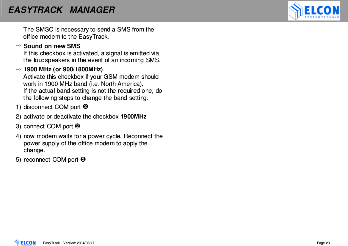 EASYTRACK   MANAGER    EasyTrack       Version: 2004/06/17  Page 23 The SMSC is necessary to send a SMS from the office modem to the EasyTrack. Sound on new SMS If this checkbox is activated, a signal is emitted via the loudspeakers in the event of an incoming SMS. 1900 MHz (or 900/1800MHz) Activate this checkbox if your GSM modem should work in 1900 MHz band (i.e. North America).  If the actual band setting is not the required one, do the following steps to change the band setting. 1) disconnect COM port  2) activate or deactivate the checkbox 1900MHz 3) connect COM port  4) now modem waits for a power cycle. Reconnect the power supply of the office modem to apply the change. 5) reconnect COM port   