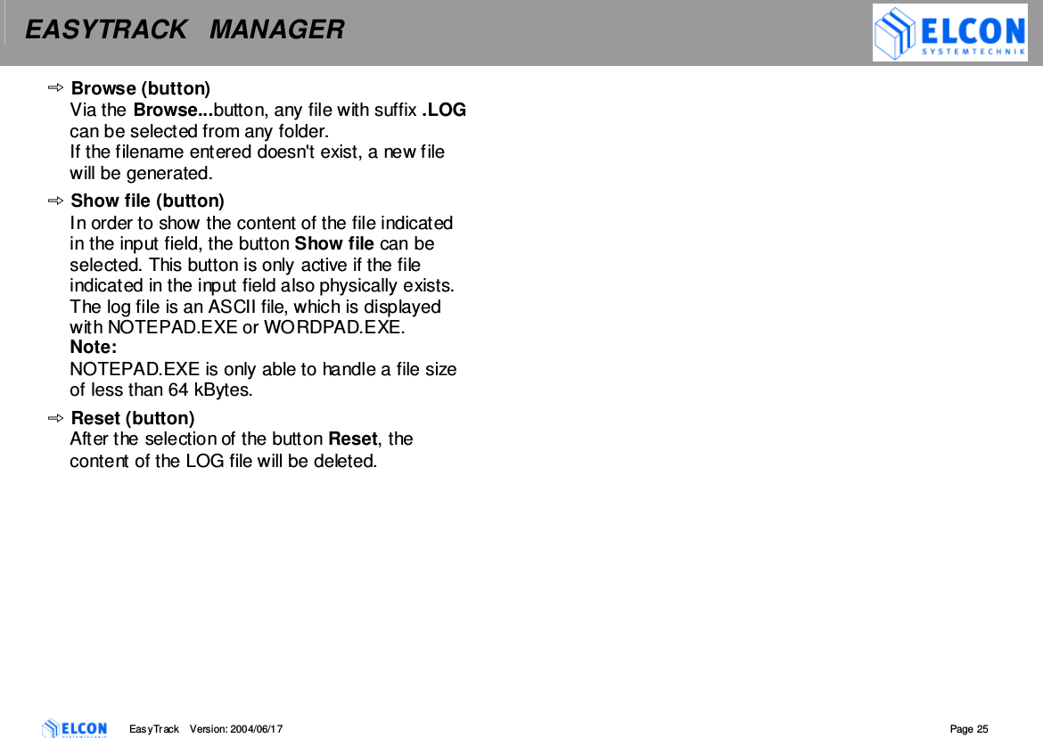 EASYTRACK   MANAGER    EasyTrack       Version: 2004/06/17  Page 25 Browse (button) Via the Browse...button, any file with suffix .LOG can be selected from any folder.  If the filename entered doesn't exist, a new file will be generated. Show file (button) In order to show the content of the file indicated in the input field, the button Show file can be selected. This button is only active if the file indicated in the input field also physically exists. The log file is an ASCII file, which is displayed with NOTEPAD.EXE or WORDPAD.EXE. Note: NOTEPAD.EXE is only able to handle a file size of less than 64 kBytes.  Reset (button) After the selection of the button Reset, the content of the LOG file will be deleted.    