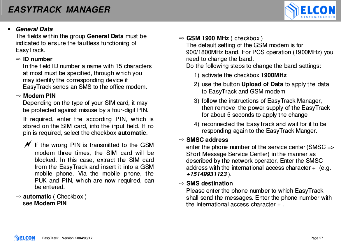 EASYTRACK  MANAGER    EasyTrack       Version: 2004/06/17  Page 27 &bull;  General Data The fields within the group General Data must be indicated to ensure the faultless functioning of EasyTrack. ID number In the field ID number a name with 15 characters at most must be specified, through which you may identify the corresponding device if EasyTrack sends an SMS to the office modem. Modem PIN Depending on the type of your SIM card, it may be protected against misuse by a four-digit PIN.  If  required,  enter  the  according  PIN,  which  is stored on the SIM card, into the input field. If no pin is required, select the checkbox automatic.  If the wrong PIN is  transmitted to the  GSM modem  three  times,  the  SIM  card  will  be blocked.  In  this  case,  extract  the  SIM  card from the EasyTrack and insert it into a GSM mobile  phone.  Via  the  mobile  phone,  the PUK and PIN, which are now required,  can be entered. automatic ( Checkbox ) see Modem PIN GSM 1900 MHz ( checkbox )  The default setting of the GSM modem is for 900/1800MHz band. For PCS operation (1900MHz) you need to change the band.  Do the following steps to change the band settings: 1) activate the checkbox 1900MHz 2) use the button Upload of Data to apply the data to EasyTrack and GSM modem 3) follow the instructions of EasyTrack Manager, then remove  the power supply of the EasyTrack for about 5 seconds to apply the change 4) reconnected the EasyTrack and wait for it to be responding again to the EasyTrack Manger. SMSC address enter the phone number of the service center (SMSC => Short Message Service Center) in the manner as described by the network operator. Enter the SMSC address with the international access character +  (e.g. +15149931123 ). SMS destination Please enter the phone number to which EasyTrack shall send the messages. Enter the phone number with the international access character + . 