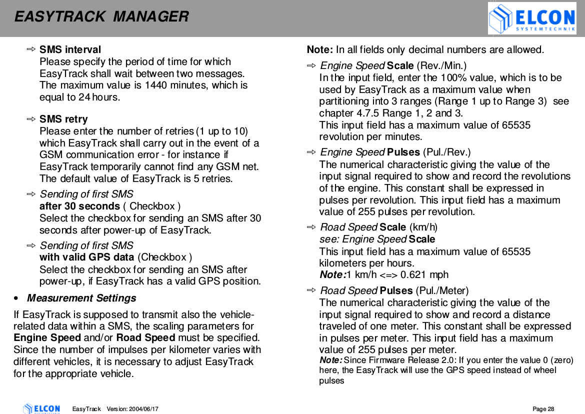 EASYTRACK  MANAGER    EasyTrack       Version: 2004/06/17  Page 28 SMS interval Please specify the period of time for which EasyTrack shall wait between two messages. The maximum value is 1440 minutes, which is equal to 24 hours.   SMS retry Please enter the number of retries (1 up to 10) which EasyTrack shall carry out in the event of a GSM communication error - for instance if EasyTrack temporarily cannot find any GSM net. The default value of EasyTrack is 5 retries. Sending of first SMS  after 30 seconds ( Checkbox ) Select the checkbox for sending an SMS after 30 seconds after power-up of EasyTrack. Sending of first SMS  with valid GPS data (Checkbox ) Select the checkbox for sending an SMS after power-up, if EasyTrack has a valid GPS position. &bull;  Measurement Settings If EasyTrack is supposed to transmit also the vehicle- related data within a SMS, the scaling parameters for Engine Speed and/or Road Speed must be specified. Since the number of impulses per kilometer varies with different vehicles, it is necessary to adjust EasyTrack for the appropriate vehicle. Note: In all fields only decimal numbers are allowed.  Engine Speed Scale (Rev./Min.) In the input field, enter the 100% value, which is to be used by EasyTrack as a maximum value when partitioning into 3 ranges (Range 1 up to Range 3)  see chapter 4.7.5 Range 1, 2 and 3. This input field has a maximum value of 65535 revolution per minutes.  Engine Speed Pulses (Pul./Rev.) The numerical characteristic giving the value of the input signal required to show and record the revolutions of the engine. This constant shall be expressed in pulses per revolution. This input field has a maximum value of 255 pulses per revolution. Road Speed Scale (km/h) see: Engine Speed Scale This input field has a maximum value of 65535 kilometers per hours.  Note: 1 km/h <=> 0.621 mph Road Speed Pulses (Pul./Meter) The numerical characteristic giving the value of the input signal required to show and record a distance traveled of one meter. This constant shall be expressed in pulses per meter. This input field has a maximum value of 255 pulses per meter. Note: Since Firmware Release 2.0: If you enter the value 0 (zero) here, the EasyTrack will use the GPS speed instead of wheel pulses 