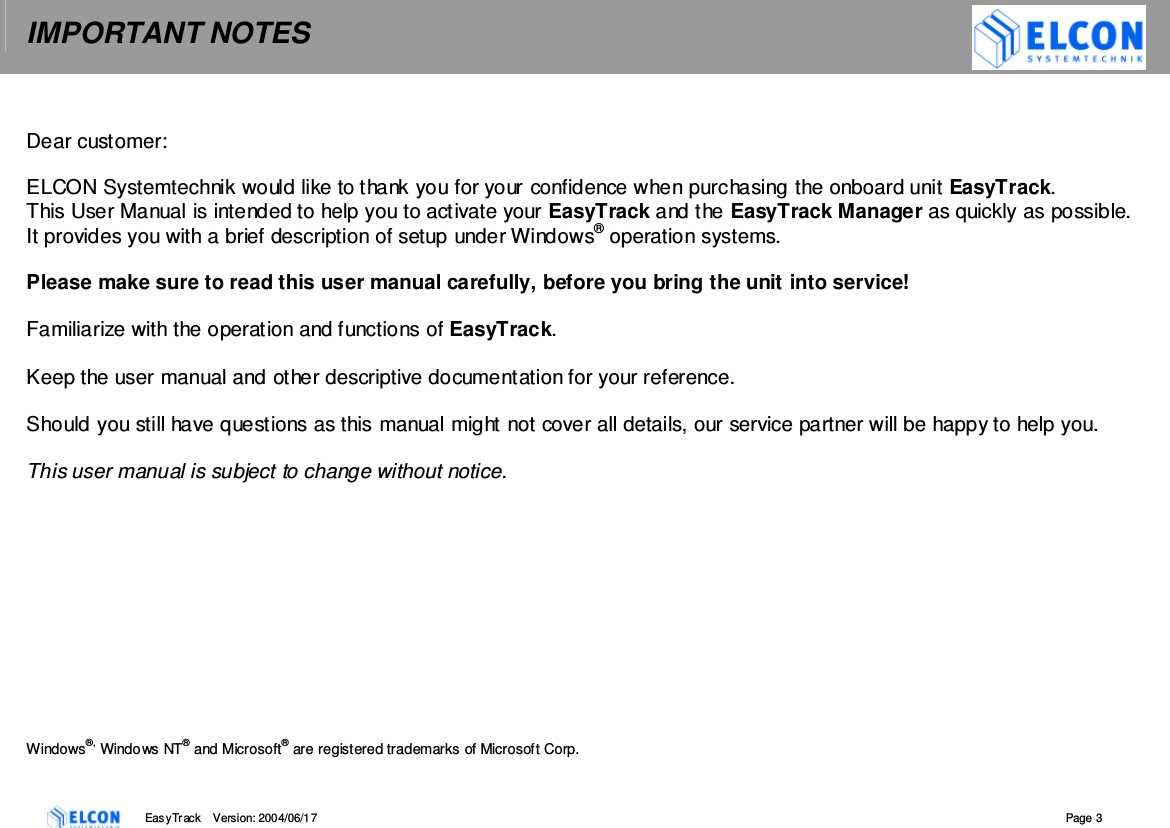 IMPORTANT NOTES    EasyTrack       Version: 2004/06/17  Page 3  Dear customer:  ELCON Systemtechnik would like to thank you for your confidence when purchasing the onboard unit EasyTrack. This User Manual is intended to help you to activate your EasyTrack and the EasyTrack Manager as quickly as possible.  It provides you with a brief description of setup under Windows&reg; operation systems.  Please make sure to read this user manual carefully, before you bring the unit into service!   Familiarize with the operation and functions of EasyTrack.   Keep the user manual and other descriptive documentation for your reference.  Should you still have questions as this manual might not cover all details, our service partner will be happy to help you.   This user manual is subject to change without notice.            Windows&reg;, Windows NT&reg; and Microsoft&reg; are registered trademarks of Microsoft Corp.  