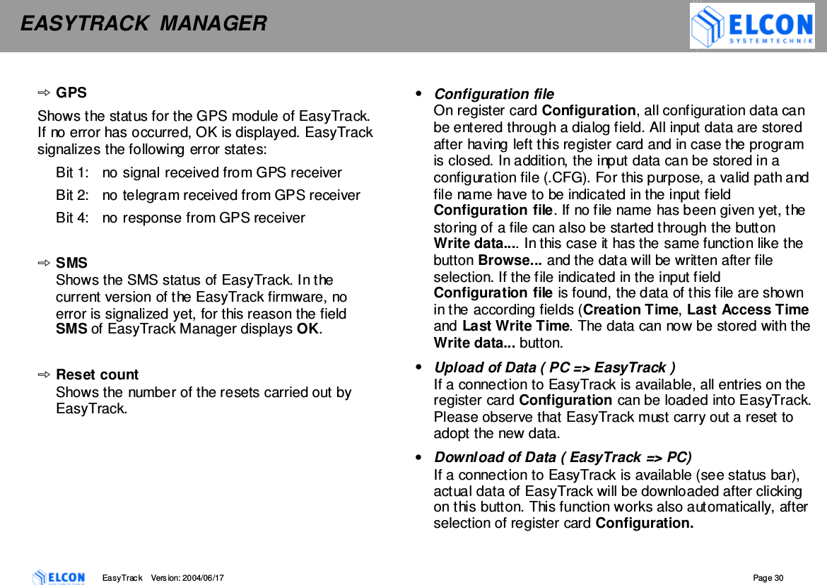 EASYTRACK  MANAGER    EasyTrack       Version: 2004/06/17  Page 30  GPS Shows the status for the GPS module of EasyTrack. If no error has occurred, OK is displayed. EasyTrack signalizes the following error states:  Bit 1:  no signal received from GPS receiver Bit 2:  no telegram received from GPS receiver Bit 4:  no response from GPS receiver  SMS Shows the SMS status of EasyTrack. In the current version of the EasyTrack firmware, no error is signalized yet, for this reason the field SMS of EasyTrack Manager displays OK.  Reset count Shows the number of the resets carried out by EasyTrack.  &bull;  Configuration file On register card Configuration, all configuration data can be entered through a dialog field. All input data are stored after having left this register card and in case the program is closed. In addition, the input data can be stored in a configuration file (.CFG). For this purpose, a valid path and file name have to be indicated in the input field Configuration file. If no file name has been given yet, the storing of a file can also be started through the button Write data.... In this case it has the same function like the button Browse... and the data will be written after file selection. If the file indicated in the input field Configuration file is found, the data of this file are shown in the according fields (Creation Time, Last Access Time and Last Write Time. The data can now be stored with the Write data... button.  &bull;  Upload of Data ( PC => EasyTrack ) If a connection to EasyTrack is available, all entries on the register card Configuration can be loaded into EasyTrack. Please observe that EasyTrack must carry out a reset to adopt the new data. &bull;  Download of Data ( EasyTrack => PC) If a connection to EasyTrack is available (see status bar), actual data of EasyTrack will be downloaded after clicking on this button. This function works also automatically, after selection of register card Configuration. 