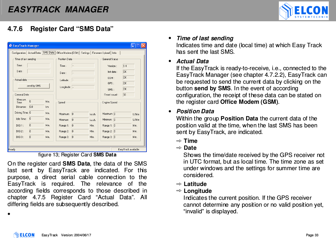 EASYTRACK  MANAGER    EasyTrack       Version: 2004/06/17  Page 33 4.7.6  Register Card &ldquo;SMS Data&rdquo;    figure 13; Register Card SMS Data On the register card SMS Data, the data of the SMS last  sent  by  EasyTrack  are  indicated.  For  this purpose,  a  direct  serial  cable  connection  to  the EasyTrack  is  required.  The  relevance  of  the according  fields  corresponds  to  those  described  in chapter  4.7.5  Register  Card  &ldquo;Actual  Data&rdquo;.  All differing fields are subsequently described. &bull;    &bull;  Time of last sending Indicates time and date (local time) at which Easy Track has sent the last SMS. &bull;  Actual Data If the EasyTrack is ready-to-receive, i.e., connected to the EasyTrack Manager (see chapter 4.7.2.2), EasyTrack can be requested to send the current data by clicking on the button send by SMS. In the event of according configuration, the receipt of these data can be stated on the register card Office Modem (GSM). &bull;  Position Data Within the group Position Data the current data of the position valid at the time, when the last SMS has been sent by EasyTrack, are indicated. Time Date Shows the time/date received by the GPS receiver not in UTC format, but as local time. The time zone as set under windows and the settings for summer time are considered. Latitude Longitude Indicates the current position. If the GPS receiver cannot determine any position or no valid position yet, &ldquo;invalid&rdquo; is displayed. 