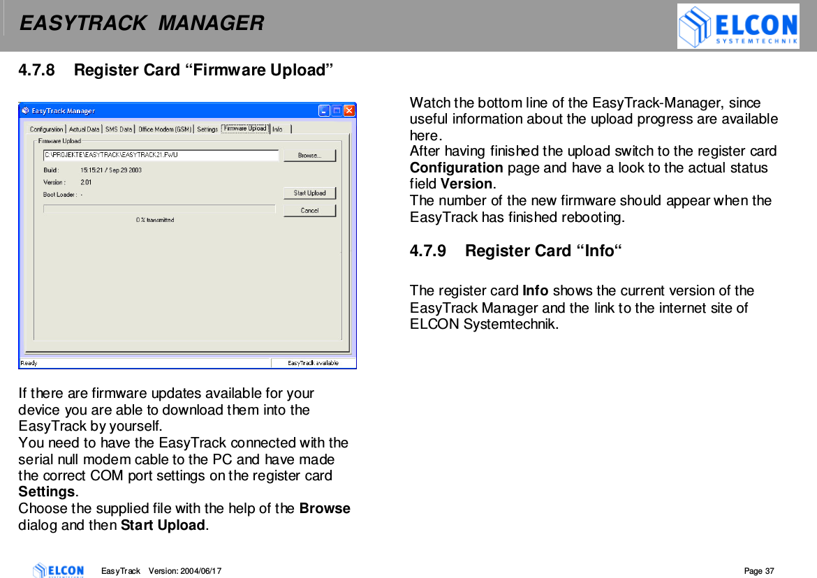 EASYTRACK  MANAGER    EasyTrack       Version: 2004/06/17  Page 37 4.7.8  Register Card &ldquo;Firmware Upload&rdquo;     If there are firmware updates available for your device you are able to download them into the EasyTrack by yourself. You need to have the EasyTrack connected with the serial null modem cable to the PC and have made the correct COM port settings on the register card Settings. Choose the supplied file with the help of the Browse dialog and then Start Upload.   Watch the bottom line of the EasyTrack-Manager, since useful information about the upload progress are available here. After having finished the upload switch to the register card Configuration page and have a look to the actual status field Version. The number of the new firmware should appear when the EasyTrack has finished rebooting.  4.7.9  Register Card &ldquo;Info&ldquo;  The register card Info shows the current version of the EasyTrack Manager and the link to the internet site of ELCON Systemtechnik.   