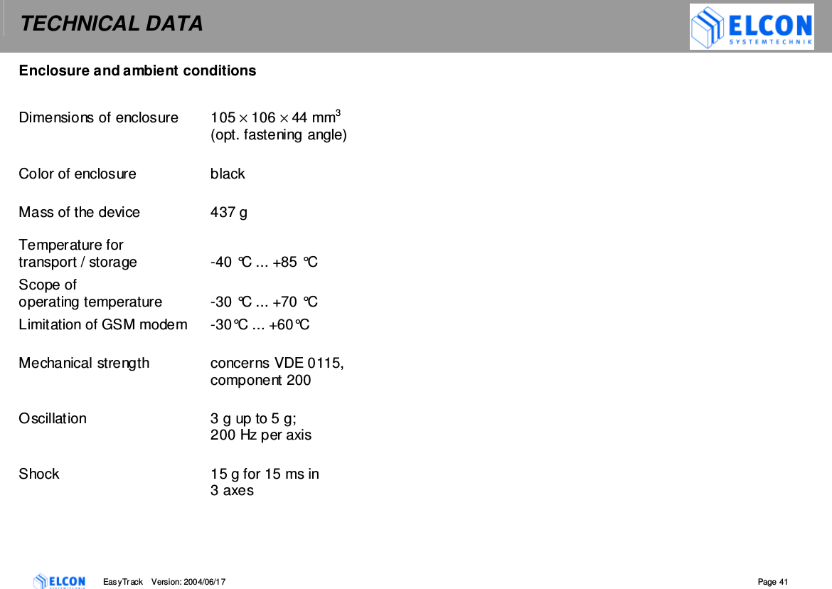 TECHNICAL DATA    EasyTrack       Version: 2004/06/17  Page 41 Enclosure and ambient conditions  Dimensions of enclosure  105 &times; 106 &times; 44 mm3  (opt. fastening angle)  Color of enclosure  black  Mass of the device  437 g  Temperature for  transport / storage  -40 &deg;C ... +85 &deg;C Scope of  operating temperature  -30 &deg;C ... +70 &deg;C Limitation of GSM modem  -30&deg;C ... +60&deg;C  Mechanical strength  concerns VDE 0115, component 200  Oscillation  3 g up to 5 g;  200 Hz per axis  Shock  15 g for 15 ms in 3 axes   