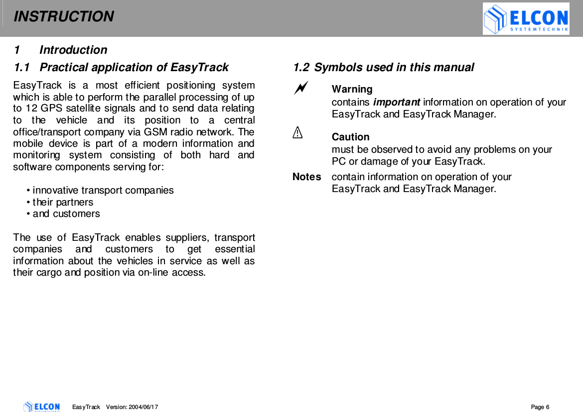 INSTRUCTION    EasyTrack       Version: 2004/06/17  Page 6 1  Introduction 1.1  Practical application of EasyTrack EasyTrack  is  a  most  efficient  positioning  system which is able to perform the parallel processing of up to 12 GPS satellite signals and to send data relating to  the  vehicle  and  its  position  to  a  central office/transport company via GSM radio network. The mobile  device  is  part  of  a  modern  information  and monitoring  system  consisting  of  both  hard  and software components serving for:  &bull; innovative transport companies &bull; their partners &bull; and customers  The  use  of  EasyTrack  enables  suppliers,  transport companies  and  customers  to  get  essential information  about  the  vehicles in service  as well as their cargo and position via on-line access.  1.2  Symbols used in this manual  Warning contains important information on operation of your EasyTrack and EasyTrack Manager.  Caution must be observed to avoid any problems on your PC or damage of your EasyTrack. Notes  contain information on operation of your EasyTrack and EasyTrack Manager. 