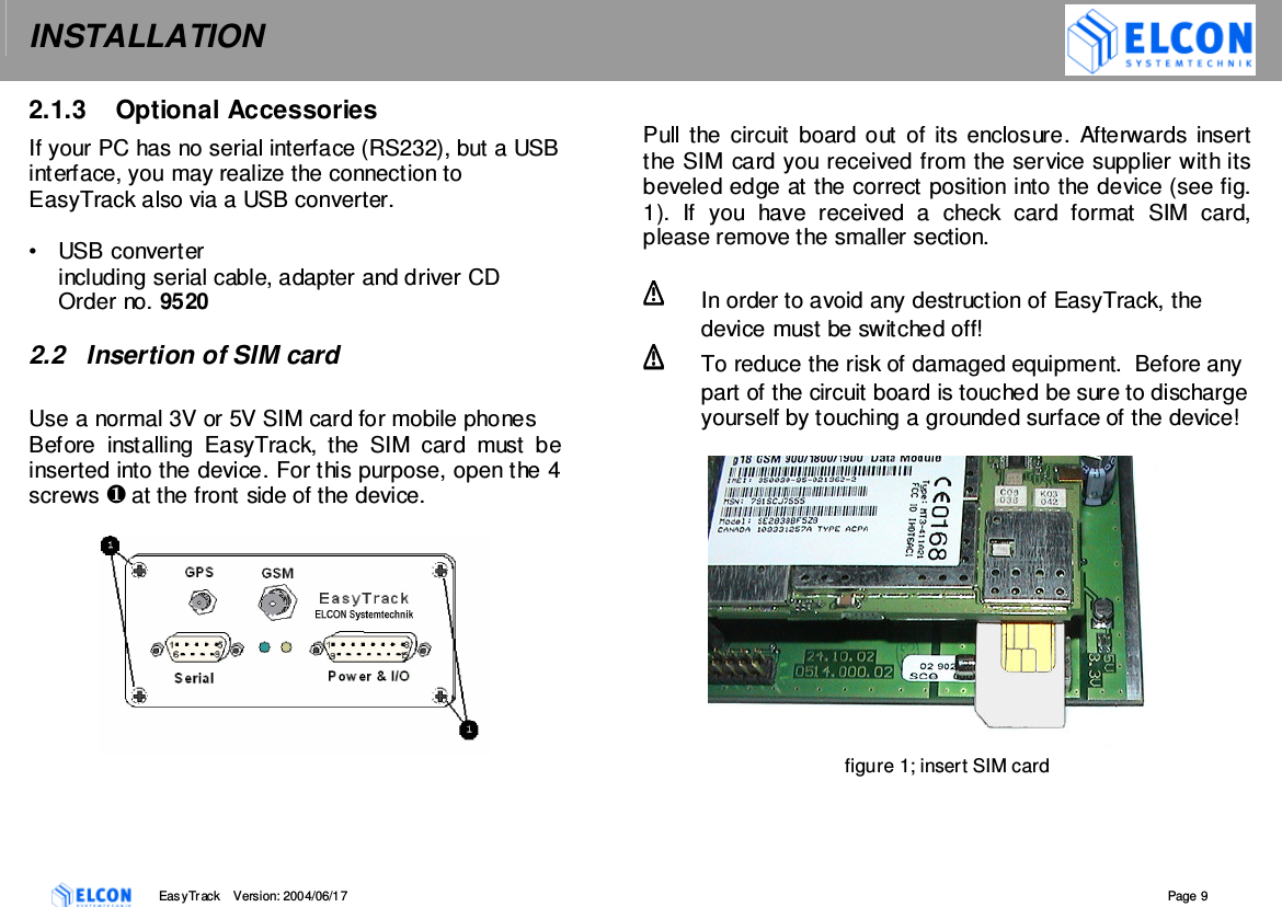 INSTALLATION    EasyTrack       Version: 2004/06/17  Page 9 2.1.3  Optional Accessories If your PC has no serial interface (RS232), but a USB interface, you may realize the connection to EasyTrack also via a USB converter.  &bull;  USB converter including serial cable, adapter and driver CD Order no. 9520  2.2  Insertion of SIM card  Use a normal 3V or 5V SIM card for mobile phones Before  installing  EasyTrack,  the  SIM  card  must  be inserted into the device. For this purpose, open the 4 screws  at the front side of the device.    Pull the  circuit board out of its  enclosure.  Afterwards insert the SIM card you received from the service supplier with its beveled edge at the correct position into the device (see fig. 1).  If  you  have  received  a  check  card  format  SIM  card, please remove the smaller section.    In order to avoid any destruction of EasyTrack, the device must be switched off!   To reduce the risk of damaged equipment.  Before any part of the circuit board is touched be sure to discharge yourself by touching a grounded surface of the device!   figure 1; insert SIM card  