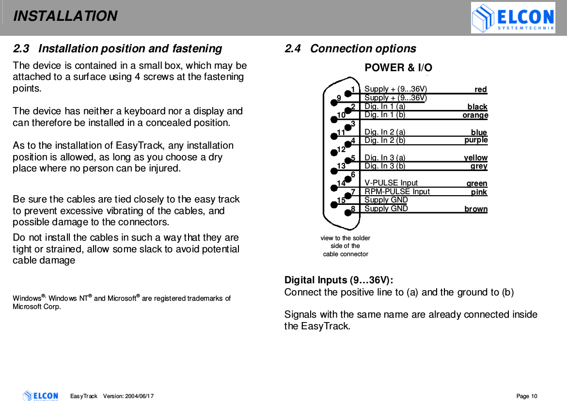 INSTALLATION    EasyTrack       Version: 2004/06/17  Page 10 2.3  Installation position and fastening The device is contained in a small box, which may be attached to a surface using 4 screws at the fastening points.   The device has neither a keyboard nor a display and can therefore be installed in a concealed position.   As to the installation of EasyTrack, any installation position is allowed, as long as you choose a dry place where no person can be injured.  Be sure the cables are tied closely to the easy track to prevent excessive vibrating of the cables, and possible damage to the connectors. Do not install the cables in such a way that they are tight or strained, allow some slack to avoid potential cable damage    Windows&reg;, Windows NT&reg; and Microsoft&reg; are registered trademarks of Microsoft Corp. 2.4  Connection options  Digital Inputs (9&hellip;36V): Connect the positive line to (a) and the ground to (b)  Signals with the same name are already connected inside the EasyTrack.  purple POWER &amp; I/O Supply + (9...36V) Supply + (9...36V) Dig. In 1 (a) Dig. In 1 (b) Dig. In 2 (a) Dig. In 2 (b) Dig. In 3 (a) Dig. In 3 (b) V-PULSE Input RPM-PULSE Input Supply GND Supply GND view to the solder  side of the  cable connector  red black orangeblue   yellowgrey green pink brown1 9 2 10 3 11 4 12 5 13 6 14 7 15 8 