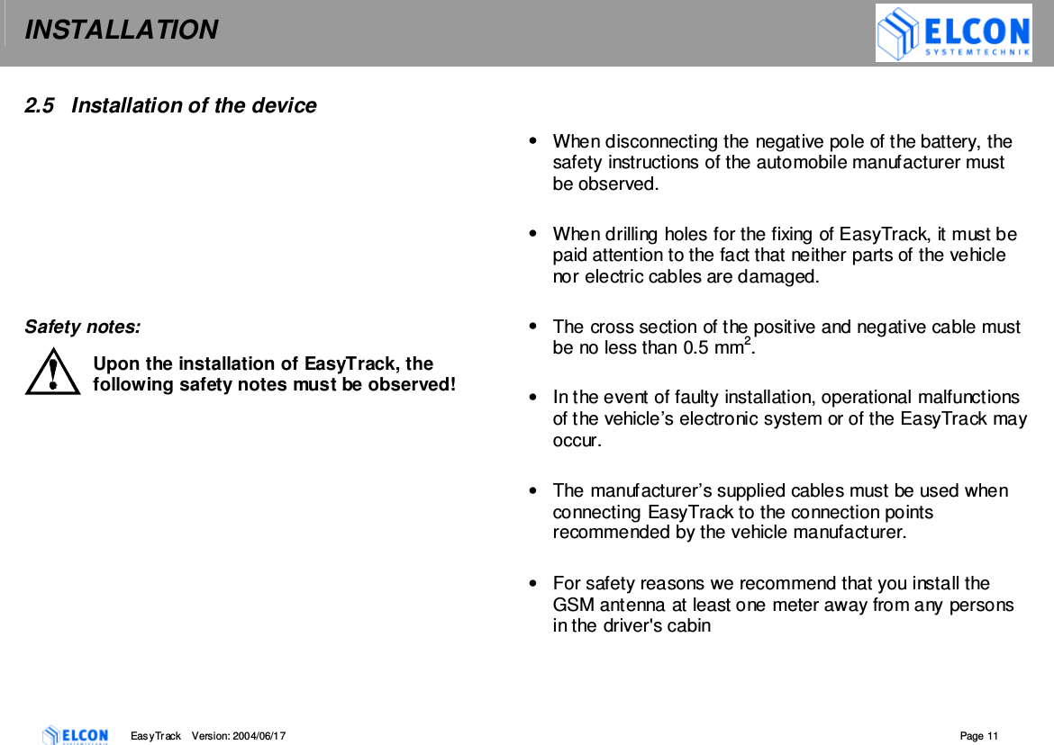 INSTALLATION    EasyTrack       Version: 2004/06/17  Page 11  2.5  Installation of the device          Safety notes: Upon the installation of EasyTrack, the following safety notes must be observed!   &bull;  When disconnecting the negative pole of the battery, the safety instructions of the automobile manufacturer must be observed.  &bull;  When drilling holes for the fixing of EasyTrack, it must be paid attention to the fact that neither parts of the vehicle nor electric cables are damaged.  &bull;  The cross section of the positive and negative cable must be no less than 0.5 mm2.  &bull;  In the event of faulty installation, operational malfunctions of the vehicle&rsquo;s electronic system or of the EasyTrack may occur.  &bull;  The manufacturer&rsquo;s supplied cables must be used when connecting EasyTrack to the connection points recommended by the vehicle manufacturer.  &bull;  For safety reasons we recommend that you install the GSM antenna at least one meter away from any persons in the driver's cabin  
