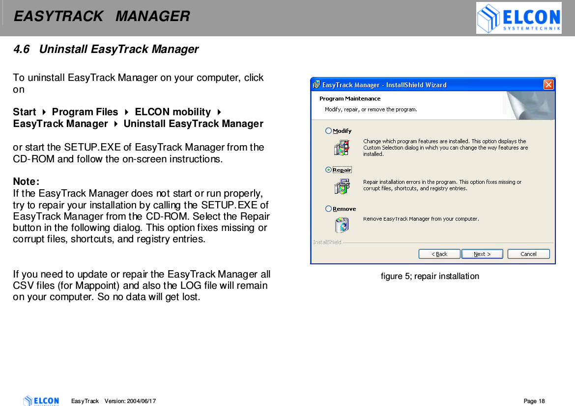EASYTRACK   MANAGER    EasyTrack       Version: 2004/06/17  Page 18 4.6  Uninstall EasyTrack Manager  To uninstall EasyTrack Manager on your computer, click on   Start  Program Files  ELCON mobility  EasyTrack Manager  Uninstall EasyTrack Manager   or start the SETUP.EXE of EasyTrack Manager from the CD-ROM and follow the on-screen instructions.   Note: If the EasyTrack Manager does not start or run properly, try to repair your installation by calling the SETUP.EXE of EasyTrack Manager from the CD-ROM. Select the Repair button in the following dialog. This option fixes missing or corrupt files, shortcuts, and registry entries.    If you need to update or repair the EasyTrack Manager all CSV files (for Mappoint) and also the LOG file will remain on your computer. So no data will get lost.         figure 5; repair installation  