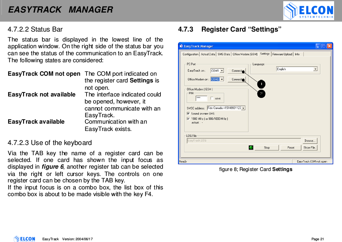 EASYTRACK   MANAGER    EasyTrack       Version: 2004/06/17  Page 21 4.7.2.2 Status Bar The  status  bar  is  displayed  in  the  lowest  line  of  the application window. On the right side of the status bar you can see the status of the communication to an EasyTrack. The following states are considered:  EasyTrack COM not open  The COM port indicated on the register card Settings is not open. EasyTrack not available  The interface indicated could be opened, however, it cannot communicate with an EasyTrack. EasyTrack available  Communication with an EasyTrack exists.  4.7.2.3 Use of the keyboard Via  the  TAB  key  the  name  of  a  register  card  can  be selected.  If  one  card  has  shown  the  input  focus  as displayed in figure 6, another register tab can be selected via  the  right  or  left  cursor  keys.  The  controls  on  one register card can be chosen by the TAB key. If the  input focus  is on  a combo box, the  list  box of this combo box is about to be made visible with the key F4.   4.7.3  Register Card &ldquo;Settings&rdquo;                            figure 8; Register Card Settings  