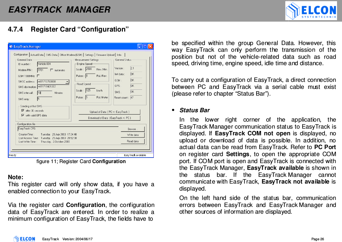 EASYTRACK  MANAGER    EasyTrack       Version: 2004/06/17  Page 26 4.7.4  Register Card &ldquo;Configuration&rdquo;    figure 11; Register Card Configuration  Note: This  register  card  will  only  show  data,  if  you  have  a enabled connection to your EasyTrack.  Via the register card Configuration, the configuration data  of  EasyTrack  are  entered.  In  order  to  realize  a minimum configuration of EasyTrack, the fields have to    be  specified  within  the  group  General  Data.  However,  this way  EasyTrack  can  only  perform  the  transmission  of  the position  but  not  of  the  vehicle-related  data  such  as  road speed, driving time, engine speed, idle time and distance.  To carry out a configuration of EasyTrack, a direct connection between  PC  and  EasyTrack  via  a  serial  cable  must  exist (please refer to chapter &ldquo;Status Bar&rdquo;).  &bull;  Status Bar In  the  lower  right  corner  of  the  application,  the EasyTrack Manager communication status to EasyTrack is displayed. If EasyTrack  COM not  open is  displayed,  no upload  or  download  of  data  is  possible.  In  addition,  no actual data can be read from EasyTrack. Refer to PC Port on  register  card  Settings, to  open  the  appropriate  COM port. If COM port is open and EasyTrack is connected with the EasyTrack Manager, EasyTrack available is shown in the  status  bar.  If  the  EasyTrack Manager  cannot communicate with EasyTrack, EasyTrack not available is displayed. On  the  left  hand  side  of  the  status  bar,  communication errors  between  EasyTrack  and  EasyTrack Manager  and other sources of information are displayed. 