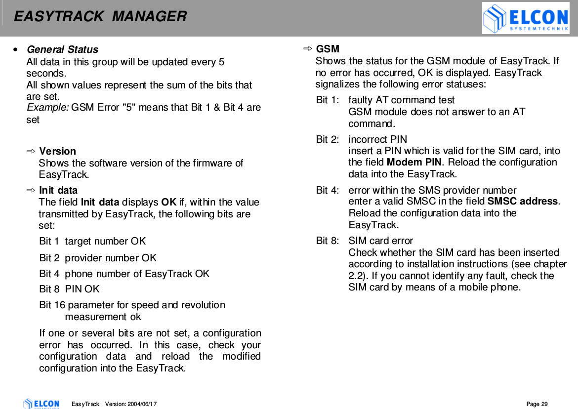 EASYTRACK  MANAGER    EasyTrack       Version: 2004/06/17  Page 29 &bull;  General Status All data in this group will be updated every 5 seconds.  All shown values represent the sum of the bits that are set. Example: GSM Error "5" means that Bit 1 &amp; Bit 4 are set  Version Shows the software version of the firmware of EasyTrack. Init data The field Init data displays OK if, within the value transmitted by EasyTrack, the following bits are set: Bit 1  target number OK  Bit 2  provider number OK  Bit 4  phone number of EasyTrack OK Bit 8  PIN OK Bit 16 parameter for speed and revolution measurement ok If one or several bits are not set, a configuration error  has  occurred.  In  this  case,  check  your configuration  data  and  reload  the  modified configuration into the EasyTrack. GSM Shows the status for the GSM module of EasyTrack. If no error has occurred, OK is displayed. EasyTrack signalizes the following error statuses: Bit 1:  faulty AT command test  GSM module does not answer to an AT command. Bit 2:  incorrect PIN  insert a PIN which is valid for the SIM card, into the field Modem PIN. Reload the configuration data into the EasyTrack. Bit 4:  error within the SMS provider number enter a valid SMSC in the field SMSC address. Reload the configuration data into the EasyTrack. Bit 8:  SIM card error Check whether the SIM card has been inserted according to installation instructions (see chapter 2.2). If you cannot identify any fault, check the SIM card by means of a mobile phone. 