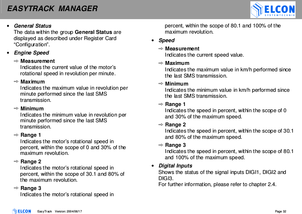 EASYTRACK  MANAGER    EasyTrack       Version: 2004/06/17  Page 32 &bull;  General Status The data within the group General Status are displayed as described under Register Card &ldquo;Configuration&rdquo;. &bull;  Engine Speed Measurement Indicates the current value of the motor&rsquo;s rotational speed in revolution per minute. Maximum Indicates the maximum value in revolution per minute performed since the last SMS transmission. Minimum Indicates the minimum value in revolution per minute performed since the last SMS transmission. Range 1 Indicates the motor&rsquo;s rotational speed in percent, within the scope of 0 and 30% of the maximum revolution. Range 2 Indicates the motor&rsquo;s rotational speed in percent, within the scope of 30.1 and 80% of the maximum revolution. Range 3 Indicates the motor&rsquo;s rotational speed in percent, within the scope of 80.1 and 100% of the maximum revolution. &bull;  Speed Measurement Indicates the current speed value. Maximum Indicates the maximum value in km/h performed since the last SMS transmission.  Minimum Indicates the minimum value in km/h performed since the last SMS transmission. Range 1 Indicates the speed in percent, within the scope of 0 and 30% of the maximum speed. Range 2 Indicates the speed in percent, within the scope of 30.1 and 80% of the maximum speed. Range 3 Indicates the speed in percent, within the scope of 80.1 and 100% of the maximum speed. &bull;  Digital Inputs Shows the status of the signal inputs DIGI1, DIGI2 and DIGI3. For further information, please refer to chapter 2.4.  