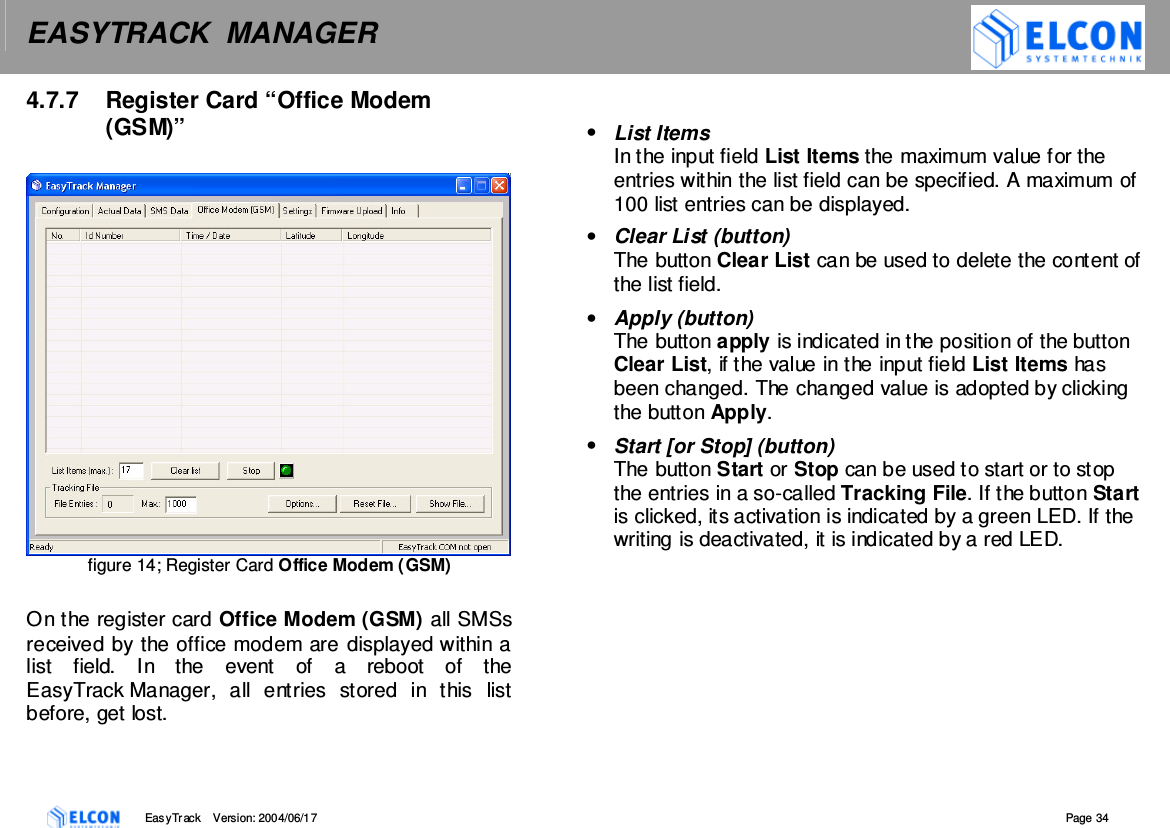 EASYTRACK  MANAGER    EasyTrack       Version: 2004/06/17  Page 34 4.7.7  Register Card &ldquo;Office Modem (GSM)&rdquo;    figure 14; Register Card Office Modem (GSM)  On the register card Office Modem (GSM) all SMSs received by the office modem are displayed within a list  field.  In  the  event  of  a  reboot  of  the EasyTrack Manager,  all  entries  stored  in  this  list before, get lost.  &bull;  List Items In the input field List Items the maximum value for the entries within the list field can be specified. A maximum of 100 list entries can be displayed. &bull;  Clear List (button) The button Clear List can be used to delete the content of the list field. &bull;  Apply (button) The button apply is indicated in the position of the button Clear List, if the value in the input field List Items has been changed. The changed value is adopted by clicking the button Apply. &bull;  Start [or Stop] (button)  The button Start or Stop can be used to start or to stop the entries in a so-called Tracking File. If the button Start is clicked, its activation is indicated by a green LED. If the writing is deactivated, it is indicated by a red LED. 