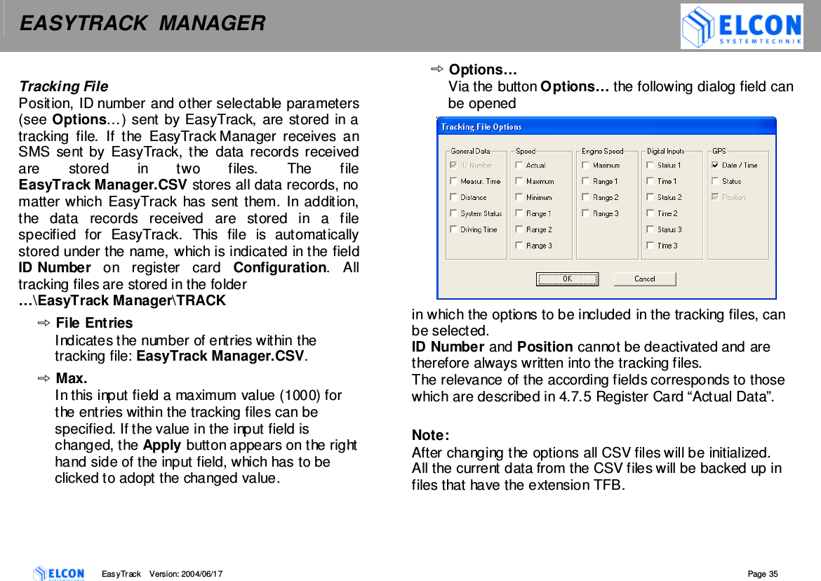 EASYTRACK  MANAGER    EasyTrack       Version: 2004/06/17  Page 35  Tracking File Position, ID number and other selectable parameters (see Options&hellip;) sent by EasyTrack, are stored in a tracking  file.  If  the  EasyTrack Manager  receives  an SMS  sent by  EasyTrack, the  data  records  received are  stored  in  two  files.  The  file EasyTrack Manager.CSV stores all data records, no matter which  EasyTrack  has sent them. In addition, the  data  records  received  are  stored  in  a  file specified  for  EasyTrack.  This  file  is  automatically stored under the name, which is indicated in the field ID Number  on  register  card  Configuration.  All tracking files are stored in the folder  &hellip;\EasyTrack Manager\TRACK File Entries Indicates the number of entries within the tracking file: EasyTrack Manager.CSV. Max. In this input field a maximum value (1000) for the entries within the tracking files can be specified. If the value in the input field is changed, the Apply button appears on the right hand side of the input field, which has to be clicked to adopt the changed value. Options&hellip; Via the button Options&hellip; the following dialog field can be opened  in which the options to be included in the tracking files, can be selected. ID Number and Position cannot be deactivated and are therefore always written into the tracking files. The relevance of the according fields corresponds to those which are described in 4.7.5 Register Card &ldquo;Actual Data&rdquo;.  Note:  After changing the options all CSV files will be initialized. All the current data from the CSV files will be backed up in files that have the extension TFB. 