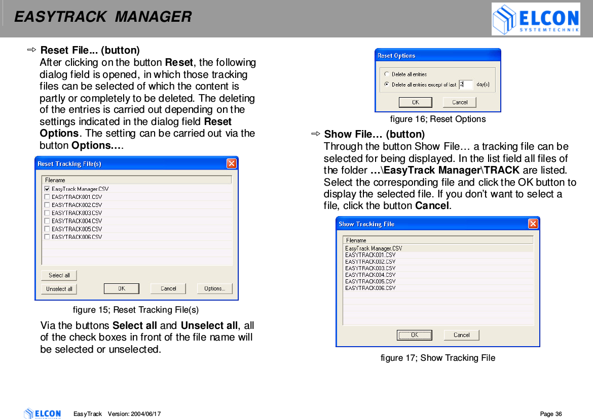 EASYTRACK  MANAGER    EasyTrack       Version: 2004/06/17  Page 36 Reset File... (button) After clicking on the button Reset, the following dialog field is opened, in which those tracking files can be selected of which the content is partly or completely to be deleted. The deleting of the entries is carried out depending on the settings indicated in the dialog field Reset Options. The setting can be carried out via the button Options&hellip;.  figure 15; Reset Tracking File(s) Via the buttons Select all and Unselect all, all of the check boxes in front of the file name will be selected or unselected.  figure 16; Reset Options Show File&hellip; (button) Through the button Show File&hellip; a tracking file can be selected for being displayed. In the list field all files of the folder &hellip;\EasyTrack Manager\TRACK are listed. Select the corresponding file and click the OK button to display the selected file. If you don&rsquo;t want to select a file, click the button Cancel.  figure 17; Show Tracking File 