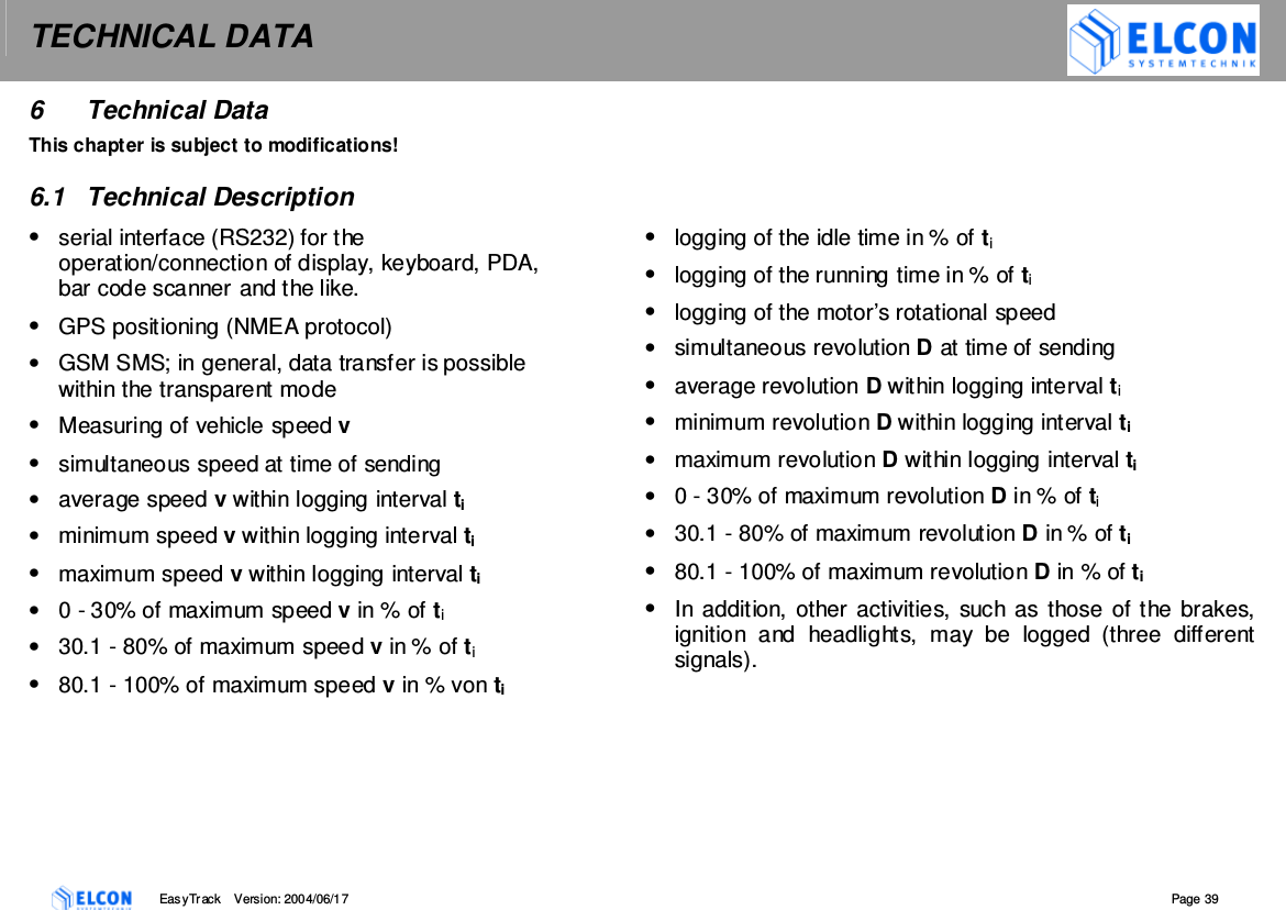 TECHNICAL DATA    EasyTrack       Version: 2004/06/17  Page 39 6  Technical Data  This chapter is subject to modifications!  6.1  Technical Description &bull;  serial interface (RS232) for the operation/connection of display, keyboard, PDA, bar code scanner and the like. &bull;  GPS positioning (NMEA protocol) &bull;  GSM SMS; in general, data transfer is possible within the transparent mode  &bull;  Measuring of vehicle speed v &bull;  simultaneous speed at time of sending &bull;  average speed v within logging interval ti &bull;  minimum speed v within logging interval ti &bull;  maximum speed v within logging interval ti &bull;  0 - 30% of maximum speed v in % of ti &bull;  30.1 - 80% of maximum speed v in % of ti &bull;  80.1 - 100% of maximum speed v in % von ti         &bull;  logging of the idle time in % of ti &bull;  logging of the running time in % of ti &bull;  logging of the motor&rsquo;s rotational speed &bull;  simultaneous revolution D at time of sending &bull;  average revolution D within logging interval ti &bull;  minimum revolution D within logging interval ti &bull;  maximum revolution D within logging interval ti &bull;  0 - 30% of maximum revolution D in % of ti &bull;  30.1 - 80% of maximum revolution D in % of ti &bull;  80.1 - 100% of maximum revolution D in % of ti &bull;  In addition, other activities, such as those of the brakes, ignition  and  headlights,  may  be  logged  (three  different signals).  