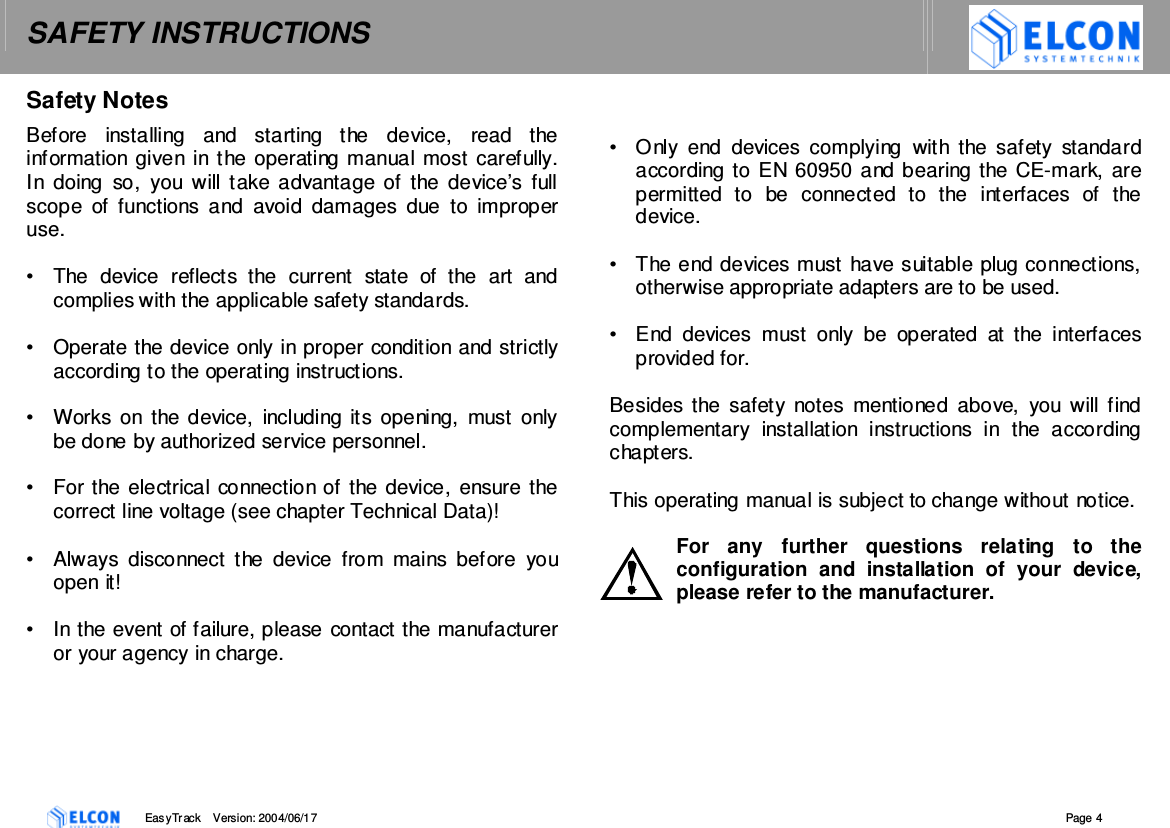 SAFETY INSTRUCTIONS    EasyTrack       Version: 2004/06/17  Page 4 Safety Notes Before  installing  and  starting  the  device,  read  the information given in the operating manual most carefully. In  doing  so,  you  will  take advantage of  the  device&rsquo;s  full scope  of functions  and  avoid  damages  due  to  improper use.  &bull;  The  device  reflects  the  current  state  of  the  art  and complies with the applicable safety standards.  &bull;  Operate the device only in proper condition and strictly according to the operating instructions.  &bull;  Works on  the device, including its opening, must  only be done by authorized service personnel.  &bull;  For the electrical connection of the device, ensure the correct line voltage (see chapter Technical Data)!  &bull;  Always  disconnect  the  device  from  mains  before  you open it!  &bull;  In the event of failure, please contact the manufacturer or your agency in charge.   &bull;  Only  end  devices  complying  with  the  safety  standard according to EN 60950 and bearing the CE-mark, are permitted  to  be  connected  to  the  interfaces  of  the device.  &bull;  The end devices must have suitable plug connections, otherwise appropriate adapters are to be used.  &bull;  End  devices  must  only  be  operated  at  the  interfaces provided for.  Besides  the  safety  notes  mentioned  above,  you  will  find complementary  installation  instructions  in  the  according chapters.  This operating manual is subject to change without notice.  For  any  further  questions  relating  to  the configuration  and  installation  of  your  device, please refer to the manufacturer.   