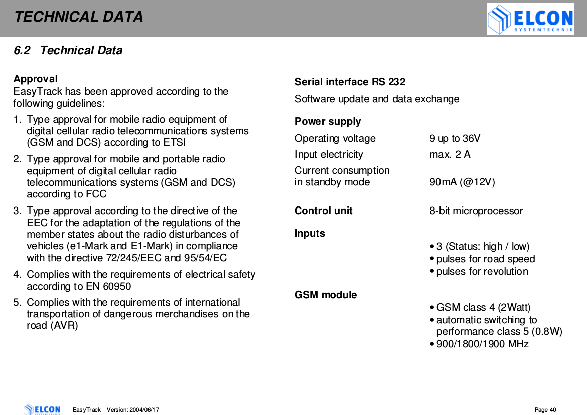 TECHNICAL DATA    EasyTrack       Version: 2004/06/17  Page 40 6.2  Technical Data  Approval EasyTrack has been approved according to the following guidelines: 1.  Type approval for mobile radio equipment of digital cellular radio telecommunications systems (GSM and DCS) according to ETSI 2.  Type approval for mobile and portable radio equipment of digital cellular radio telecommunications systems (GSM and DCS) according to FCC 3.  Type approval according to the directive of the EEC for the adaptation of the regulations of the member states about the radio disturbances of vehicles (e1-Mark and E1-Mark) in compliance with the directive 72/245/EEC and 95/54/EC 4.  Complies with the requirements of electrical safety according to EN 60950 5.  Complies with the requirements of international transportation of dangerous merchandises on the road (AVR)     Serial interface RS 232 Software update and data exchange  Power supply Operating voltage  9 up to 36V Input electricity  max. 2 A Current consumption in standby mode  90mA (@12V)  Control unit  8-bit microprocessor  Inputs   &bull; 3 (Status: high / low) &bull; pulses for road speed &bull; pulses for revolution  GSM module &bull; GSM class 4 (2Watt)  &bull; automatic switching to performance class 5 (0.8W) &bull; 900/1800/1900 MHz  