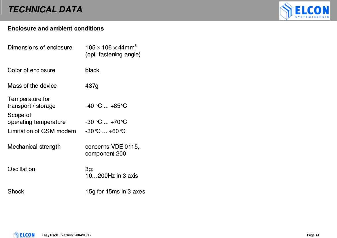 TECHNICAL DATA    EasyTrack       Version: 2004/06/17  Page 41 Enclosure and ambient conditions  Dimensions of enclosure  105 &times; 106 &times; 44mm3  (opt. fastening angle)  Color of enclosure  black  Mass of the device  437g  Temperature for  transport / storage  -40 &deg;C ... +85&deg;C Scope of  operating temperature  -30 &deg;C ... +70&deg;C Limitation of GSM modem  -30&deg;C ... +60&deg;C  Mechanical strength  concerns VDE 0115, component 200  Oscillation  3g;  10&hellip;200Hz in 3 axis  Shock  15g for 15ms in 3 axes   