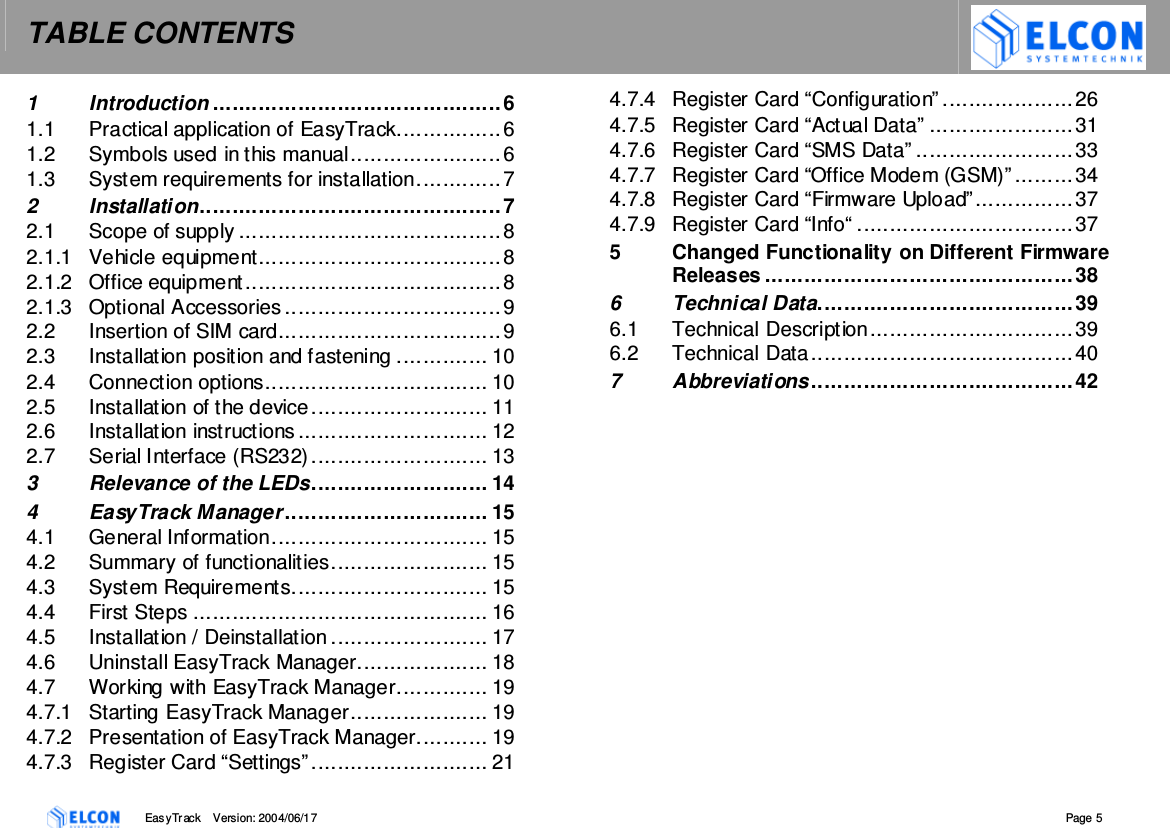 TABLE CONTENTS    EasyTrack       Version: 2004/06/17  Page 5 1 Introduction ............................................6 1.1 Practical application of EasyTrack................6 1.2 Symbols used in this manual.......................6 1.3 System requirements for installation.............7 2 Installation..............................................7 2.1 Scope of supply ........................................8 2.1.1 Vehicle equipment.....................................8 2.1.2 Office equipment.......................................8 2.1.3 Optional Accessories .................................9 2.2 Insertion of SIM card..................................9 2.3 Installation position and fastening .............. 10 2.4 Connection options.................................. 10 2.5 Installation of the device........................... 11 2.6 Installation instructions ............................. 12 2.7 Serial Interface (RS232)........................... 13 3 Relevance of the LEDs........................... 14 4 EasyTrack Manager ............................... 15 4.1 General Information................................. 15 4.2 Summary of functionalities........................ 15 4.3 System Requirements.............................. 15 4.4 First Steps ............................................. 16 4.5 Installation / Deinstallation ........................ 17 4.6 Uninstall EasyTrack Manager.................... 18 4.7 Working with EasyTrack Manager.............. 19 4.7.1 Starting EasyTrack Manager..................... 19 4.7.2 Presentation of EasyTrack Manager........... 19 4.7.3 Register Card &ldquo;Settings&rdquo;........................... 21 4.7.4 Register Card &ldquo;Configuration&rdquo; ....................26 4.7.5 Register Card &ldquo;Actual Data&rdquo; ......................31 4.7.6 Register Card &ldquo;SMS Data&rdquo; ........................33 4.7.7 Register Card &ldquo;Office Modem (GSM)&rdquo; .........34 4.7.8 Register Card &ldquo;Firmware Upload&rdquo;...............37 4.7.9 Register Card &ldquo;Info&ldquo; .................................37 5 Changed Functionality on Different Firmware Releases ...............................................38 6 Technical Data....................................... 39 6.1 Technical Description...............................39 6.2 Technical Data........................................40 7 Abbreviations ........................................42 