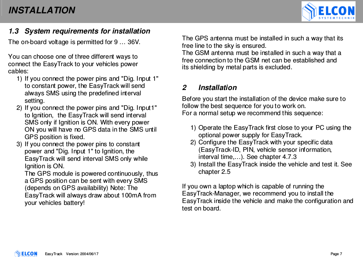 INSTALLATION    EasyTrack       Version: 2004/06/17  Page 7 1.3  System requirements for installation The on-board voltage is permitted for 9 &hellip; 36V.  You can choose one of three different ways to connect the EasyTrack to your vehicles power cables: 1) If you connect the power pins and "Dig. Input 1" to constant power, the EasyTrack will send always SMS using the predefined interval setting. 2) If you connect the power pins and "Dig. Input1" to Ignition,  the EasyTrack will send interval SMS only if Ignition is ON. With every power ON you will have no GPS data in the SMS until GPS position is fixed. 3) If you connect the power pins to constant power and "Dig. Input 1" to Ignition, the EasyTrack will send interval SMS only while Ignition is ON. The GPS module is powered continuously, thus a GPS position can be sent with every SMS (depends on GPS availability) Note: The EasyTrack will always draw about 100mA from your vehicles battery!  The GPS antenna must be installed in such a way that its free line to the sky is ensured. The GSM antenna must be installed in such a way that a free connection to the GSM net can be established and its shielding by metal parts is excluded.  2  Installation Before you start the installation of the device make sure to follow the best sequence for you to work on. For a normal setup we recommend this sequence:  1) Operate the EasyTrack first close to your PC using the optional power supply for EasyTrack. 2) Configure the EasyTrack with your specific data (EasyTrack-ID, PIN, vehicle sensor information, interval time,&hellip;). See chapter 4.7.3 3) Install the EasyTrack inside the vehicle and test it. See chapter 2.5  If you own a laptop which is capable of running the EasyTrack-Manager, we recommend you to install the EasyTrack inside the vehicle and make the configuration and test on board. 