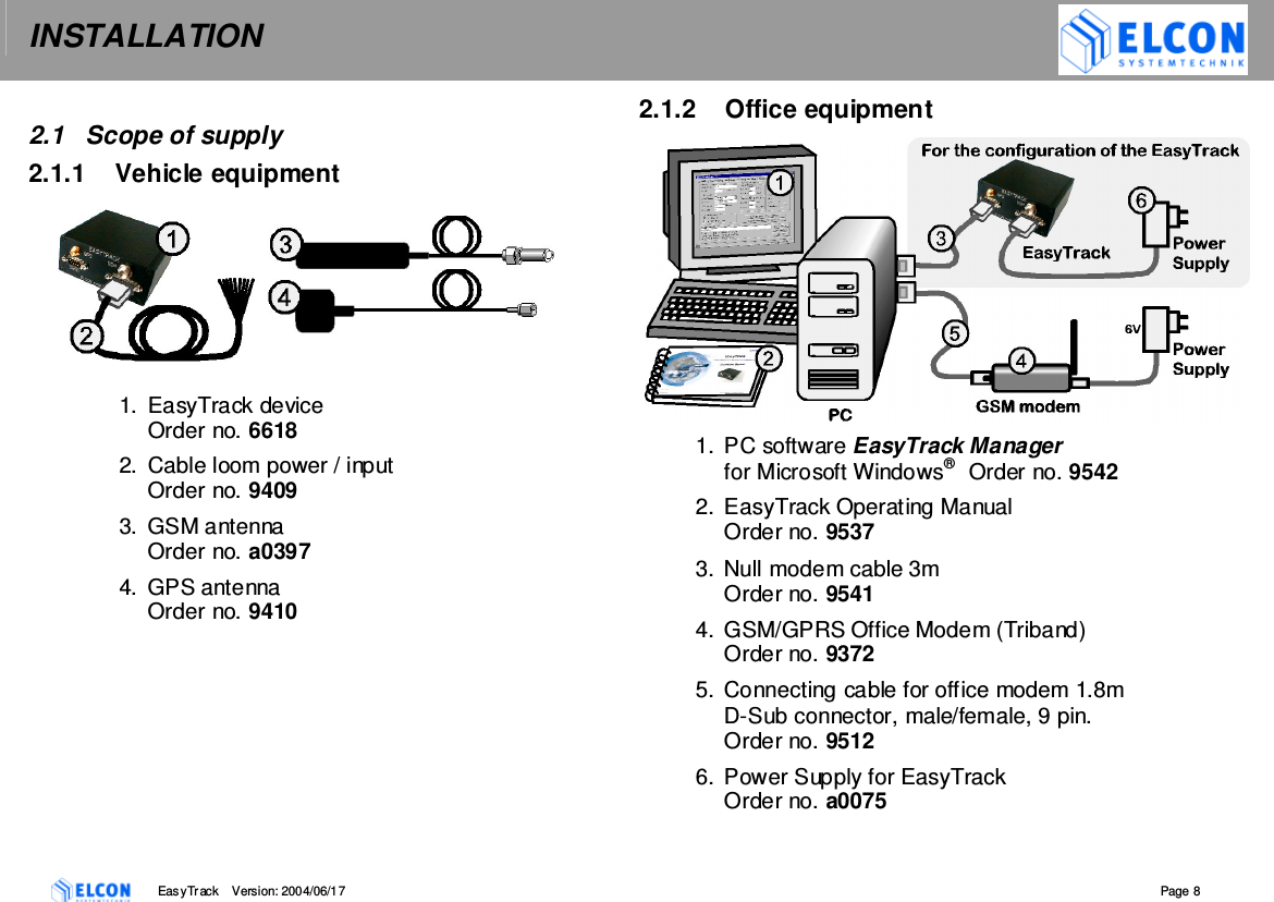 INSTALLATION    EasyTrack       Version: 2004/06/17  Page 8   2.1  Scope of supply 2.1.1  Vehicle equipment  1.  EasyTrack device Order no. 6618 2.  Cable loom power / input Order no. 9409 3.  GSM antenna  Order no. a0397 4.  GPS antenna  Order no. 9410   2.1.2  Office equipment 1.  PC software EasyTrack Manager  for Microsoft Windows&reg;   Order no. 9542 2.  EasyTrack Operating Manual Order no. 9537 3.  Null modem cable 3m Order no. 9541 4.  GSM/GPRS Office Modem (Triband) Order no. 9372 5.  Connecting cable for office modem 1.8m D-Sub connector, male/female, 9 pin.  Order no. 9512 6.  Power Supply for EasyTrack  Order no. a0075  