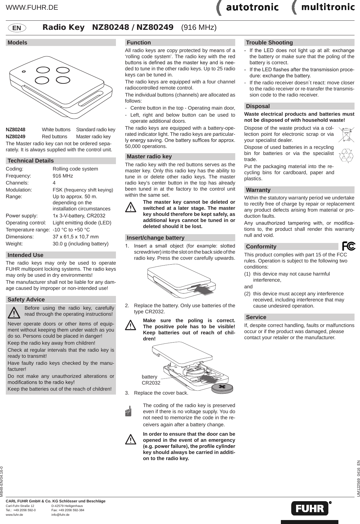 FunctionAll radio keys are copy protected by means of a &lsquo;rolling code system&rsquo;. The radio key with the red buttons is dened as the master key and is nee-ded to tune in the other radio keys. Up to 25 radio keys can be tuned in. The radio keys are equipped with a four channel radiocontrolled remote control. The individual buttons (channels) are allocated as follows:-  Centre button in the top - Operating main door,-  Left, right and below button can be used to operate additional doors.The radio keys are equipped with a battery-ope-rated indicator light. The radio keys are particular-ly energy saving. One battery sufces for approx. 50,000 operations.Master radio keyThe radio key with the red buttons serves as the master key. Only this radio key has the ability to tune in or delete other radio keys. The master radio key&rsquo;s center button in the top has already been tuned in at the factory to the control unit within the same set. The master key cannot be deleted or switched at a later stage. The master key should therefore be kept safely, as additional keys cannot be tuned in or deleted should it be lost.Insert/change battery1.  Insert  a  small  object  (for  example:  slotted screwdriver) into the slot on the back side of the radio key. Press the cover carefully upwards. 2.  Replace the battery. Only use batteries of the type CR2032.  Make sure the poling is correct. The positive pole has to be  visible! Keep batteries out of reach of chil-dren!3.   Replace the cover back. The coding of the radio key is preserved even if there is no voltage supply. You do not need to memorize the code in the re-ceivers again after a battery change. In order to ensure that the door can be opened in the event of an emergency (e.g. power failure), the prole cylinder key should always be carried in additi-on to the radio key.ModelsNZ80248 White buttons Standard radio key NZ80249 Red buttons Master radio key The Master radio key can not be ordered sepa-rately. It is always supplied with the control unit.Technical DetailsCoding:  Rolling code system Frequency:   916 MHzChannels:  4Modulation:   FSK (frequency shift keying)Range:   Up to approx. 50 m.  depending on the  installation circumstancesPower supply:   1x 3-V-battery, CR2032Operating control:   Light emitting diode (LED)Temperature range:  -10 &deg;C to +50 &deg;CDimensions:   37 x 61,5 x 10,7 mmWeight:   30.0 g (including battery)Intended UseThe radio keys may only be used to operate  FUHR multipoint locking systems. The radio keys may only be used in dry environments!The manufacturer shall not be liable for any dam-age caused by improper or non-intended use!Safety Advice Before using the radio key, carefully read through the operating instructions!Never operate doors or other items of equip-ment without keeping them under watch as you do so. Persons could be placed in danger!Keep the radio key away from children!Check at regular intervals that the radio key is ready to transmit!Have faulty radio keys checked by the manu-facturer!Do not make any unauthorized alterations or modications to the radio key!Keep the batteries out of the reach of children!ENTrouble Shooting-  If  the  LED  does  not  light  up  at  all:  exchange the battery or make sure that the poling of the battery is correct.-  If the LED ashes after the transmission proce-dure: exchange the battery.-  If the radio receiver doesn&acute;t react: move closer to the radio receiver or re-transfer the transmis-sion code to the radio receiver.DisposalWaste electrical products and batteries must not be disposed of with household waste!Dispose of the waste product via a col-lection point for electronic scrap or via your specialist dealer.Dispose of used batteries in a recycling bin for batteries or via the specialist trade.Put the packaging material into the re-cycling bins for cardboard, paper and plastics.WarrantyWithin the statutory warranty period we undertake to rectify free of charge by repair or replacement any product defects arising from material or pro-duction faults.Any  unauthorized  tampering  with,  or  modica-tions to, the product shall render this warranty null and void.ConformityThis product complies with part 15 of the FCC rules. Operation is subject to the following two conditions: (1)  this device may not cause harmful  interference, and (2)  this device must accept any interference received, including interference that may cause undesired operation.ServiceIf, despite correct handling, faults or malfunctions occur or if the product was damaged, please contact your retailer or the manufacturer.UM122569  0416  ENMB48-EN/04.16-0battery CR2032 CARL FUHR GmbH &amp; Co. KG Schl&ouml;sser und Beschl&auml;geCarl-Fuhr-Stra&szlig;e 12  D-42579 Heiligenhaus Tel.:  +49 2056 592-0  Fax: +49 2056 592-384www.fuhr.de   info@fuhr.deRadio Key   NZ80248 / NZ80249   (916 MHz)WWW.FUHR.DE