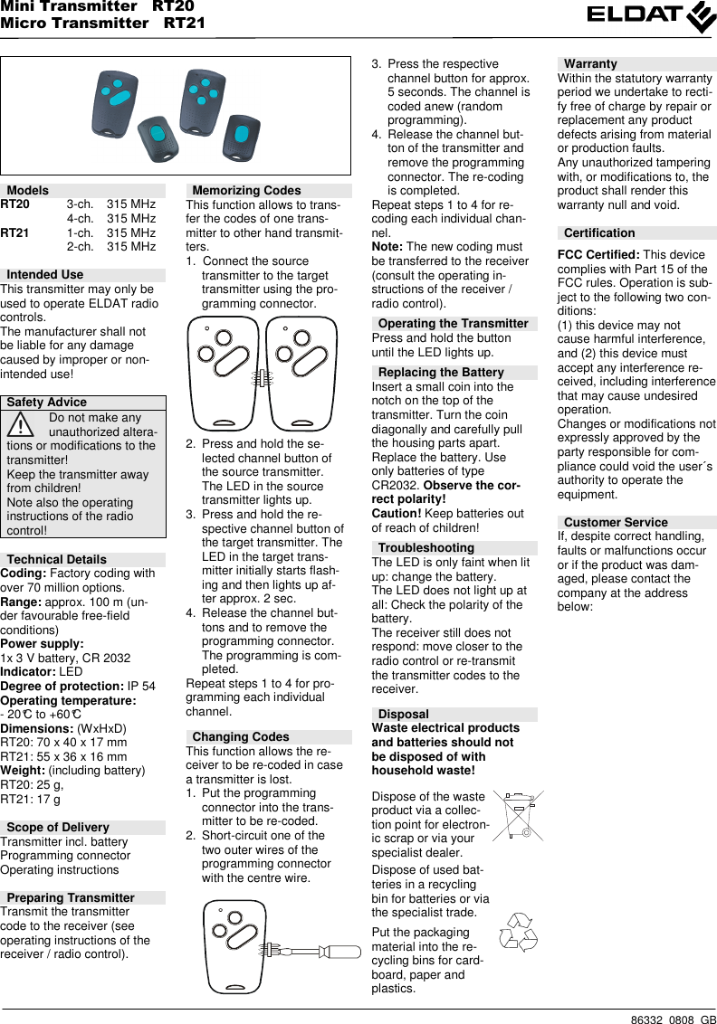 Mini Transmitter   RT20   Micro Transmitter   RT21    86332  0808  GB          Models RT20    3-ch.  315 MHz       4-ch.  315 MHz RT21    1-ch.  315 MHz       2-ch.  315 MHz  Intended Use This transmitter may only be used to operate ELDAT radio controls. The manufacturer shall not be liable for any damage caused by improper or non-intended use!  Safety Advice  Do not make any unauthorized altera- tions or modifications to the transmitter! Keep the transmitter away from children! Note also the operating instructions of the radio control!  Technical Details Coding: Factory coding with over 70 million options. Range: approx. 100 m (un-der favourable free-field conditions) Power supply: 1x 3 V battery, CR 2032 Indicator: LED Degree of protection: IP 54 Operating temperature: - 20&deg;C to +60&deg;C Dimensions: (WxHxD) RT20: 70 x 40 x 17 mm RT21: 55 x 36 x 16 mm Weight: (including battery) RT20: 25 g, RT21: 17 g  Scope of Delivery Transmitter incl. battery Programming connector Operating instructions  Preparing Transmitter Transmit the transmitter code to the receiver (see operating instructions of the receiver / radio control).             Memorizing Codes This function allows to trans-fer the codes of one trans-mitter to other hand transmit-ters. 1.  Connect the source transmitter to the target transmitter using the pro-gramming connector.    2.  Press and hold the se-lected channel button of the source transmitter. The LED in the source transmitter lights up. 3.  Press and hold the re-spective channel button of the target transmitter. The LED in the target trans-mitter initially starts flash-ing and then lights up af-ter approx. 2 sec. 4.  Release the channel but-tons and to remove the programming connector. The programming is com-pleted. Repeat steps 1 to 4 for pro-gramming each individual channel. Changing Codes This function allows the re-ceiver to be re-coded in case a transmitter is lost. 1.  Put the programming connector into the trans-mitter to be re-coded. 2.  Short-circuit one of the two outer wires of the programming connector with the centre wire.    3.  Press the respective channel button for approx. 5 seconds. The channel is coded anew (random programming). 4.  Release the channel but-ton of the transmitter and remove the programming connector. The re-coding is completed. Repeat steps 1 to 4 for re-coding each individual chan-nel. Note: The new coding must be transferred to the receiver (consult the operating in-structions of the receiver / radio control).  Operating the Transmitter Press and hold the button until the LED lights up.  Replacing the Battery Insert a small coin into the notch on the top of the transmitter. Turn the coin diagonally and carefully pull the housing parts apart. Replace the battery. Use only batteries of type CR2032. Observe the cor-rect polarity! Caution! Keep batteries out of reach of children!  Troubleshooting The LED is only faint when lit up: change the battery. The LED does not light up at all: Check the polarity of the battery. The receiver still does not respond: move closer to the radio control or re-transmit the transmitter codes to the receiver.  Disposal Waste electrical products and batteries should not be disposed of with household waste! Dispose of the waste product via a collec-tion point for electron-ic scrap or via your specialist dealer.  Dispose of used bat-teries in a recycling bin for batteries or via the specialist trade. Put the packaging material into the re-cycling bins for card-board, paper and plastics.  Warranty Within the statutory warranty period we undertake to recti-fy free of charge by repair or replacement any product defects arising from material or production faults. Any unauthorized tampering with, or modifications to, the product shall render this warranty null and void.  Certification  FCC Certified: This device complies with Part 15 of the FCC rules. Operation is sub-ject to the following two con-ditions: (1) this device may not cause harmful interference, and (2) this device must accept any interference re-ceived, including interference that may cause undesired operation. Changes or modifications not expressly approved by the party responsible for com-pliance could void the user&acute;s authority to operate the equipment.  Customer Service If, despite correct handling, faults or malfunctions occur or if the product was dam-aged, please contact the company at the address below:    