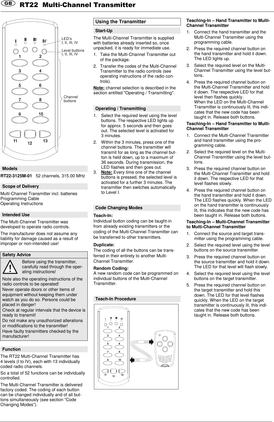 GB  RT22  Multi-Channel Transmitter        LED&rsquo;sI, II, III, IVLevel buttonsI, II, III, IVChannelbuttons  Models RT22-3125M-01   52 channels, 315.00 MHz  Scope of Delivery Multi-Channel Transmitter incl. batteries  Programming Cable Operating Instructions  Intended Use The Multi-Channel Transmitter was developed to operate radio controls. The manufacturer does not assume any liability for damage caused as a result of improper or non-intended use!  Safety Advice  Before using the transmitter, carefully read through the oper-ating instructions! Note also the operating instructions of the radio controls to be operated! Never operate doors or other items of equipment without keeping them under watch as you do so. Persons could be placed in danger! Check at regular intervals that the device is ready to transmit! Do not make any unauthorized alterations or modifications to the transmitter! Have faulty transmitters checked by the manufacturer!  Function The RT22 Multi-Channel Transmitter has 4 levels (I to IV), each with 13 individually coded radio channels. So a total of 52 functions can be individually controlled. The Multi-Channel Transmitter is delivered factory coded. The coding of each button can be changed individually and of all but-tons simultaneously (see section &ldquo;Code Changing Modes&rdquo;). Using the Transmitter  Start-Up The Multi-Channel Transmitter is supplied with batteries already inserted so, once unpacked, it is ready for immediate use. 1.  Take the Multi-Channel Transmitter out of the package. 2.  Transfer the codes of the Multi-Channel Transmitter to the radio controls (see operating instructions of the radio con-trols). Note: channel selection is described in the section entitled "Operating / Transmitting".   Operating / Transmitting 1.  Select the required level using the level buttons. The respective LED lights up for approx. 5 seconds and then goes out. The selected level is activated for 3 minutes. 2.  Within the 3 minutes, press one of the channel buttons. The transmitter will transmit for as long as the channel but-ton is held down, up to a maximum of 36 seconds. During transmission, the LED flashes and then goes out. 3.  Note: Every time one of the channel buttons is pressed, the selected level is activated for a further 3 minutes. The transmitter then switches automatically to Level I.   Code Changing Modes Teach-In: Individual button coding can be taught-in from already existing transmitters or the coding of the Multi-Channel Transmitter can be transferred to other transmitters. Duplicate: The coding of all the buttons can be trans-ferred in their entirety to another Multi-Channel Transmitter. Random Coding: A new random code can be programmed on individual buttons of the Multi-Channel Transmitter.   Teach-In Procedure    Teaching-In &ndash; Hand Transmitter to Multi-Channel Transmitter 1.  Connect the hand transmitter and the Multi-Channel Transmitter using the programming cable. 2.  Press the required channel button on the hand transmitter and hold it down. The LED lights up. 3.  Select the required level on the Multi-Channel Transmitter using the level but-tons. 4.  Press the required channel button on the Multi-Channel Transmitter and hold it down. The respective LED for that level then flashes quickly.  When the LED on the Multi-Channel Transmitter is continuously lit, this indi-cates that the new code has been taught in. Release both buttons. Teaching-In &ndash; Hand Transmitter to Multi-Channel Transmitter 1.  Connect the Multi-Channel Transmitter and hand transmitter using the pro-gramming cable. 2.  Select the required level on the Multi-Channel Transmitter using the level but-tons. 3.  Press the required channel button on the Multi-Channel Transmitter and hold it down. The respective LED for that level flashes slowly. 4.  Press the required channel button on the hand transmitter and hold it down. The LED flashes quickly. When the LED on the hand transmitter is continuously lit, this indicates that the new code has been taught in. Release both buttons. Teaching-In &ndash; Multi-Channel Transmitter to Multi-Channel Transmitter 1.  Connect the source and target trans-mitter using the programming cable. 2.  Select the required level using the level buttons on the source transmitter. 3.  Press the required channel button on the source transmitter and hold it down. The LED for that level will flash slowly. 4.  Select the required level using the level buttons on the target transmitter. 5.  Press the required channel button on the target transmitter and hold this down. The LED for that level flashes quickly. When the LED on the target transmitter is continuously lit, this indi-cates that the new code has been taught in. Release both buttons.               