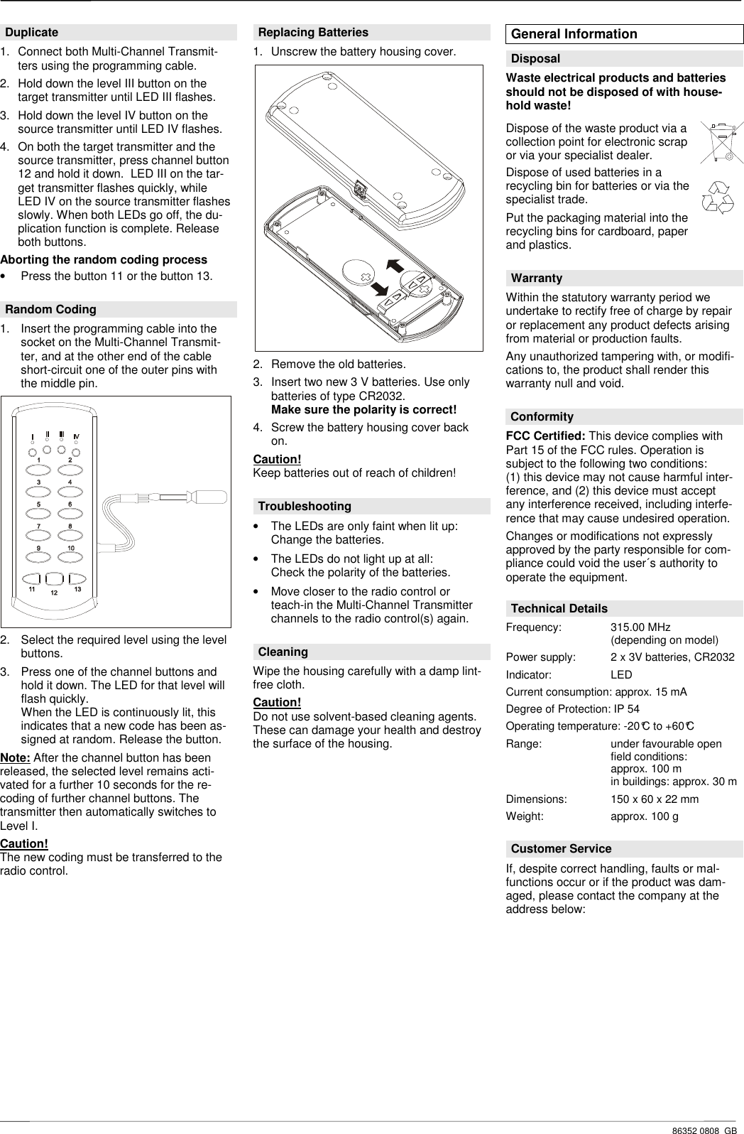     86352 0808  GB Duplicate 1.  Connect both Multi-Channel Transmit-ters using the programming cable. 2.  Hold down the level III button on the target transmitter until LED III flashes. 3.  Hold down the level IV button on the source transmitter until LED IV flashes.  4.  On both the target transmitter and the source transmitter, press channel button 12 and hold it down.  LED III on the tar-get transmitter flashes quickly, while  LED IV on the source transmitter flashes slowly. When both LEDs go off, the du-plication function is complete. Release both buttons. Aborting the random coding process &bull;  Press the button 11 or the button 13.  Random Coding 1.  Insert the programming cable into the socket on the Multi-Channel Transmit-ter, and at the other end of the cable short-circuit one of the outer pins with the middle pin.  2.  Select the required level using the level buttons. 3.  Press one of the channel buttons and hold it down. The LED for that level will flash quickly. When the LED is continuously lit, this indicates that a new code has been as-signed at random. Release the button. Note: After the channel button has been released, the selected level remains acti-vated for a further 10 seconds for the re-coding of further channel buttons. The transmitter then automatically switches to Level I. Caution!  The new coding must be transferred to the radio control.              Replacing Batteries 1.  Unscrew the battery housing cover.  2.  Remove the old batteries. 3.  Insert two new 3 V batteries. Use only batteries of type CR2032. Make sure the polarity is correct! 4.  Screw the battery housing cover back on. Caution! Keep batteries out of reach of children!  Troubleshooting &bull;  The LEDs are only faint when lit up: Change the batteries. &bull;  The LEDs do not light up at all: Check the polarity of the batteries. &bull;  Move closer to the radio control or teach-in the Multi-Channel Transmitter channels to the radio control(s) again.  Cleaning Wipe the housing carefully with a damp lint-free cloth. Caution!  Do not use solvent-based cleaning agents. These can damage your health and destroy the surface of the housing.                    General Information  Disposal Waste electrical products and batteries should not be disposed of with house-hold waste! Dispose of the waste product via a collection point for electronic scrap or via your specialist dealer.  Dispose of used batteries in a recycling bin for batteries or via the specialist trade. Put the packaging material into the recycling bins for cardboard, paper and plastics.   Warranty Within the statutory warranty period we undertake to rectify free of charge by repair or replacement any product defects arising from material or production faults. Any unauthorized tampering with, or modifi-cations to, the product shall render this warranty null and void.  Conformity FCC Certified: This device complies with Part 15 of the FCC rules. Operation is subject to the following two conditions: (1) this device may not cause harmful inter-ference, and (2) this device must accept any interference received, including interfe-rence that may cause undesired operation. Changes or modifications not expressly approved by the party responsible for com-pliance could void the user&acute;s authority to operate the equipment.  Technical Details Frequency:  315.00 MHz     (depending on model) Power supply:  2 x 3V batteries, CR2032 Indicator:    LED Current consumption: approx. 15 mA Degree of Protection: IP 54 Operating temperature: -20&deg;C to +60&deg;C Range:    under favourable open    field conditions:     approx. 100 m     in buildings: approx. 30 m Dimensions:  150 x 60 x 22 mm Weight:    approx. 100 g  Customer Service If, despite correct handling, faults or mal-functions occur or if the product was dam-aged, please contact the company at the address below:  