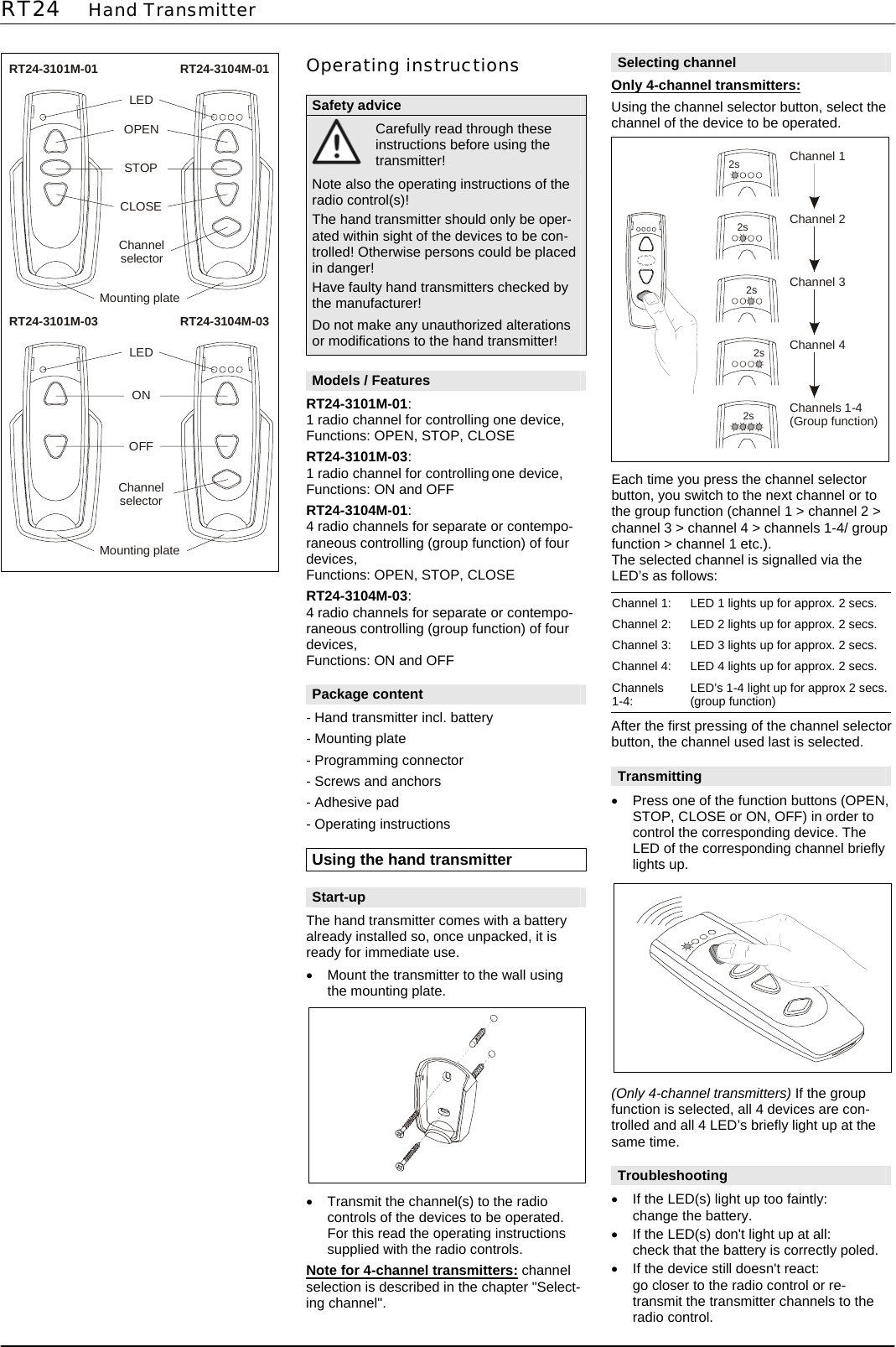 RT24    Hand Transmitter        RT24-3101M-01 RT24-3104M-01LEDOPENSTOPChannelselectorMounting plateCLOSE  RT24-3101M-03 RT24-3104M-03LEDONChannelselectorMounting plateOFF                 Operating instructions  Safety advice  Carefully read through these instructions before using the transmitter! Note also the operating instructions of the radio control(s)! The hand transmitter should only be oper-ated within sight of the devices to be con-trolled! Otherwise persons could be placed in danger! Have faulty hand transmitters checked by the manufacturer! Do not make any unauthorized alterations or modifications to the hand transmitter!  Models / Features RT24-3101M-01: 1 radio channel for controlling one device, Functions: OPEN, STOP, CLOSE RT24-3101M-03: 1 radio channel for controlling one device, Functions: ON and OFF RT24-3104M-01: 4 radio channels for separate or contempo-raneous controlling (group function) of four devices, Functions: OPEN, STOP, CLOSE RT24-3104M-03: 4 radio channels for separate or contempo-raneous controlling (group function) of four devices, Functions: ON and OFF  Package content - Hand transmitter incl. battery - Mounting plate - Programming connector - Screws and anchors - Adhesive pad - Operating instructions  Using the hand transmitter  Start-up The hand transmitter comes with a battery already installed so, once unpacked, it is ready for immediate use. &bull;  Mount the transmitter to the wall using the mounting plate.    &bull;  Transmit the channel(s) to the radio controls of the devices to be operated. For this read the operating instructions supplied with the radio controls. Note for 4-channel transmitters: channel selection is described in the chapter "Select-ing channel".  Selecting channel Only 4-channel transmitters:  Using the channel selector button, select the channel of the device to be operated.  2s2s2s2s2sChannel 1Channel 2Channel 3Channel 4Channels 1-4(Group function)  Each time you press the channel selector button, you switch to the next channel or to the group function (channel 1 > channel 2 > channel 3 > channel 4 > channels 1-4/ group function > channel 1 etc.). The selected channel is signalled via the LED&rsquo;s as follows:  Channel 1:  LED 1 lights up for approx. 2 secs. Channel 2:  LED 2 lights up for approx. 2 secs. Channel 3:  LED 3 lights up for approx. 2 secs. Channel 4:  LED 4 lights up for approx. 2 secs. Channels 1-4:  LED&rsquo;s 1-4 light up for approx 2 secs. (group function) After the first pressing of the channel selector button, the channel used last is selected.  Transmitting &bull;  Press one of the function buttons (OPEN, STOP, CLOSE or ON, OFF) in order to control the corresponding device. The LED of the corresponding channel briefly lights up.              (Only 4-channel transmitters) If the group function is selected, all 4 devices are con-trolled and all 4 LED&rsquo;s briefly light up at the same time.  Troubleshooting &bull;  If the LED(s) light up too faintly: change the battery. &bull;  If the LED(s) don't light up at all: check that the battery is correctly poled. &bull;  If the device still doesn't react: go closer to the radio control or re-transmit the transmitter channels to the radio control.  