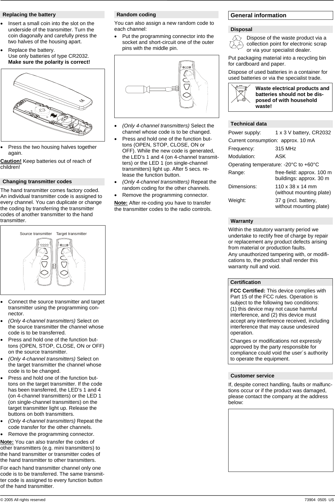  &copy; 2005 Al 73904  0505  US l rights reserved Replacing the battery &bull;  Insert a small coin into the slot on the underside of the transmitter. Turn the coin diagonally and carefully press the two halves of the housing apart. &bull;  Replace the battery. Use only batteries of type CR2032. Make sure the polarity is correct!    &bull;  Press the two housing halves together again. Caution! Keep batteries out of reach of children!  Changing transmitter codes The hand transmitter comes factory coded. An individual transmitter code is assigned to every channel. You can duplicate or change the coding by transferring the transmitter codes of another transmitter to the hand transmitter.    Source transmitter Target transmitter   &bull;  Connect the source transmitter and target transmitter using the programming con-nector. &bull;  (Only 4-channel transmitters) Select on the source transmitter the channel whose code is to be transferred. &bull;  Press and hold one of the function but-tons (OPEN, STOP, CLOSE, ON or OFF) on the source transmitter. &bull;  (Only 4-channel transmitters) Select on the target transmitter the channel whose code is to be changed. &bull;  Press and hold one of the function but-tons on the target transmitter. If the code has been transferred, the LED&rsquo;s 1 and 4 (on 4-channel transmitters) or the LED 1 (on single-channel transmitters) on the target transmitter light up. Release the buttons on both transmitters. &bull;  (Only 4-channel transmitters) Repeat the code transfer for the other channels. &bull;  Remove the programming connector. Note: You can also transfer the codes of other transmitters (e.g. mini transmitters) to the hand transmitter or transmitter codes of the hand transmitter to other transmitters. For each hand transmitter channel only one code is to be transferred. The same transmit-ter code is assigned to every function button of the hand transmitter. Random coding You can also assign a new random code to each channel: &bull;  Put the programming connector into the socket and short-circuit one of the outer pins with the middle pin.      &bull;  (Only 4-channel transmitters) Select the channel whose code is to be changed. &bull;  Press and hold one of the function but-tons (OPEN, STOP, CLOSE, ON or OFF). While the new code is generated, the LED&rsquo;s 1 and 4 (on 4-channel transmit-ters) or the LED 1 (on single-channel transmitters) light up. After 5 secs. re-lease the function button. &bull;  (Only 4-channel transmitters) Repeat the random coding for the other channels. &bull;  Remove the programming connector. Note: After re-coding you have to transfer the transmitter codes to the radio controls.                                    General information  Disposal   Dispose of the waste product via a collection point for electronic scrap or via your specialist dealer. Put packaging material into a recycling bin for cardboard and paper. Dispose of used batteries in a container for used batteries or via the specialist trade. Waste electrical products and batteries should not be dis-posed of with household waste!   Technical data Power supply:  1 x 3 V battery, CR2032 Current consumption:  approx. 10 mA Frequency: 315 MHz Modulation: ASK Operating temperature: -20&deg;C to +60&deg;C Range:  free-field: approx. 100 m   buildings: approx. 30 m Dimensions:  110 x 38 x 14 mm   (without mounting plate) Weight:  37 g (incl. battery,   without mounting plate)  Warranty Within the statutory warranty period we undertake to rectify free of charge by repair or replacement any product defects arising from material or production faults. Any unauthorized tampering with, or modifi-cations to, the product shall render this warranty null and void.   Certification FCC Certified: This device complies with Part 15 of the FCC rules. Operation is subject to the following two conditions: (1) this device may not cause harmful interference, and (2) this device must accept any interference received, including interference that may cause undesired operation. Changes or modifications not expressly approved by the party responsible for compliance could void the user&acute;s authority to operate the equipment.  Customer service If, despite correct handling, faults or malfunc-tions occur or if the product was damaged, please contact the company at the address below:    