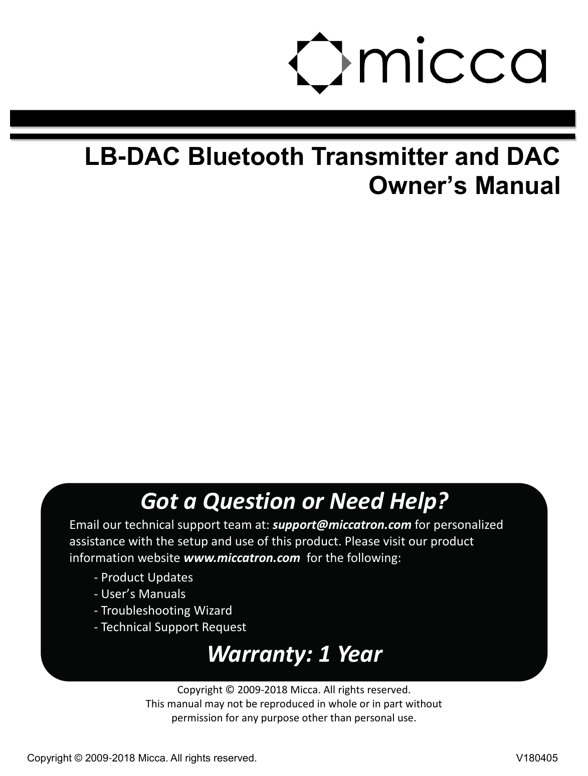 Copyright © 2009-2018 Micca. All rights reserved. V180405     LB-DAC Bluetooth Transmitter and DAC Owner’s Manual                     Got a Question or Need Help? Email our technical support team at: support@miccatron.com for personalized assistance with the setup and use of this product. Please visit our product information website www.miccatron.com  for the following:         - Product Updates         - User’s Manuals         - Troubleshooting Wizard         - Technical Support Request Warranty: 1 Year  Copyright © 2009-2018 Micca. All rights reserved. This manual may not be reproduced in whole or in part without permission for any purpose other than personal use.  