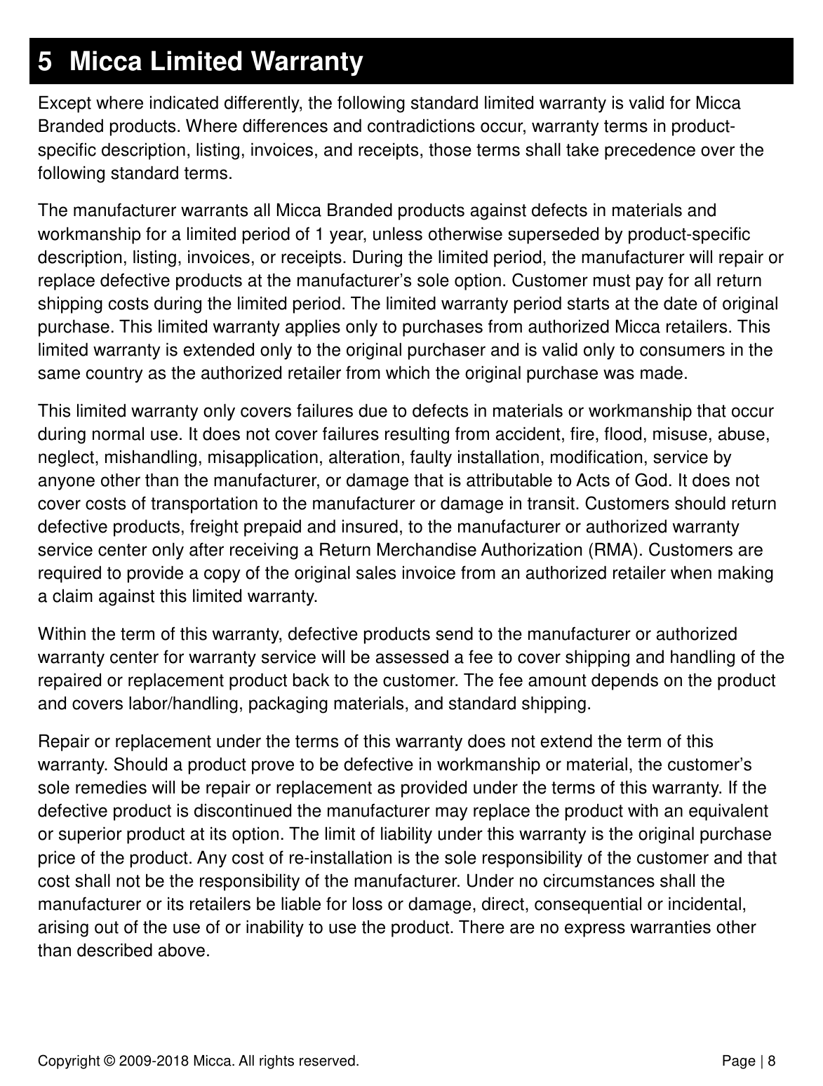 Copyright © 2009-2018 Micca. All rights reserved.              Page | 8 5  Micca Limited Warranty Except where indicated differently, the following standard limited warranty is valid for Micca Branded products. Where differences and contradictions occur, warranty terms in product-specific description, listing, invoices, and receipts, those terms shall take precedence over the following standard terms. The manufacturer warrants all Micca Branded products against defects in materials and workmanship for a limited period of 1 year, unless otherwise superseded by product-specific description, listing, invoices, or receipts. During the limited period, the manufacturer will repair or replace defective products at the manufacturer’s sole option. Customer must pay for all return shipping costs during the limited period. The limited warranty period starts at the date of original purchase. This limited warranty applies only to purchases from authorized Micca retailers. This limited warranty is extended only to the original purchaser and is valid only to consumers in the same country as the authorized retailer from which the original purchase was made. This limited warranty only covers failures due to defects in materials or workmanship that occur during normal use. It does not cover failures resulting from accident, fire, flood, misuse, abuse, neglect, mishandling, misapplication, alteration, faulty installation, modification, service by anyone other than the manufacturer, or damage that is attributable to Acts of God. It does not cover costs of transportation to the manufacturer or damage in transit. Customers should return defective products, freight prepaid and insured, to the manufacturer or authorized warranty service center only after receiving a Return Merchandise Authorization (RMA). Customers are required to provide a copy of the original sales invoice from an authorized retailer when making a claim against this limited warranty. Within the term of this warranty, defective products send to the manufacturer or authorized warranty center for warranty service will be assessed a fee to cover shipping and handling of the repaired or replacement product back to the customer. The fee amount depends on the product and covers labor/handling, packaging materials, and standard shipping. Repair or replacement under the terms of this warranty does not extend the term of this warranty. Should a product prove to be defective in workmanship or material, the customer’s sole remedies will be repair or replacement as provided under the terms of this warranty. If the defective product is discontinued the manufacturer may replace the product with an equivalent or superior product at its option. The limit of liability under this warranty is the original purchase price of the product. Any cost of re-installation is the sole responsibility of the customer and that cost shall not be the responsibility of the manufacturer. Under no circumstances shall the manufacturer or its retailers be liable for loss or damage, direct, consequential or incidental, arising out of the use of or inability to use the product. There are no express warranties other than described above.   