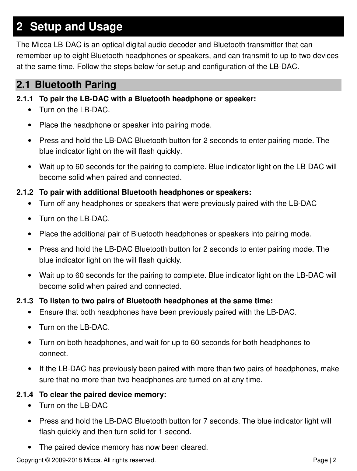 Copyright © 2009-2018 Micca. All rights reserved.              Page | 2 2  Setup and Usage The Micca LB-DAC is an optical digital audio decoder and Bluetooth transmitter that can remember up to eight Bluetooth headphones or speakers, and can transmit to up to two devices at the same time. Follow the steps below for setup and configuration of the LB-DAC. 2.1  Bluetooth Paring 2.1.1  To pair the LB-DAC with a Bluetooth headphone or speaker: •  Turn on the LB-DAC. •  Place the headphone or speaker into pairing mode. •  Press and hold the LB-DAC Bluetooth button for 2 seconds to enter pairing mode. The blue indicator light on the will flash quickly.  •  Wait up to 60 seconds for the pairing to complete. Blue indicator light on the LB-DAC will become solid when paired and connected.  2.1.2  To pair with additional Bluetooth headphones or speakers: •  Turn off any headphones or speakers that were previously paired with the LB-DAC  •  Turn on the LB-DAC. •  Place the additional pair of Bluetooth headphones or speakers into pairing mode. •  Press and hold the LB-DAC Bluetooth button for 2 seconds to enter pairing mode. The blue indicator light on the will flash quickly.  •  Wait up to 60 seconds for the pairing to complete. Blue indicator light on the LB-DAC will become solid when paired and connected.  2.1.3  To listen to two pairs of Bluetooth headphones at the same time: •  Ensure that both headphones have been previously paired with the LB-DAC. •  Turn on the LB-DAC. •  Turn on both headphones, and wait for up to 60 seconds for both headphones to connect.  •  If the LB-DAC has previously been paired with more than two pairs of headphones, make sure that no more than two headphones are turned on at any time. 2.1.4  To clear the paired device memory: •  Turn on the LB-DAC •  Press and hold the LB-DAC Bluetooth button for 7 seconds. The blue indicator light will flash quickly and then turn solid for 1 second.  •  The paired device memory has now been cleared. 