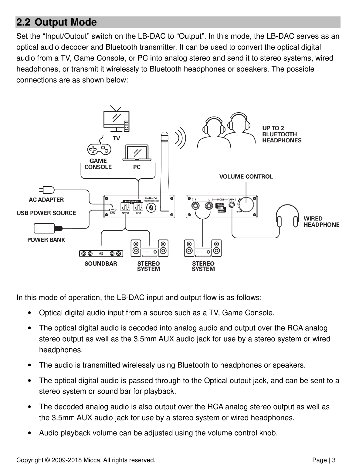 Copyright © 2009-2018 Micca. All rights reserved.              Page | 3 2.2  Output Mode Set the “Input/Output” switch on the LB-DAC to “Output”. In this mode, the LB-DAC serves as an optical audio decoder and Bluetooth transmitter. It can be used to convert the optical digital audio from a TV, Game Console, or PC into analog stereo and send it to stereo systems, wired headphones, or transmit it wirelessly to Bluetooth headphones or speakers. The possible connections are as shown below:    In this mode of operation, the LB-DAC input and output flow is as follows: •  Optical digital audio input from a source such as a TV, Game Console. •  The optical digital audio is decoded into analog audio and output over the RCA analog stereo output as well as the 3.5mm AUX audio jack for use by a stereo system or wired headphones. •  The audio is transmitted wirelessly using Bluetooth to headphones or speakers. •  The optical digital audio is passed through to the Optical output jack, and can be sent to a stereo system or sound bar for playback.  •  The decoded analog audio is also output over the RCA analog stereo output as well as the 3.5mm AUX audio jack for use by a stereo system or wired headphones. •  Audio playback volume can be adjusted using the volume control knob.   