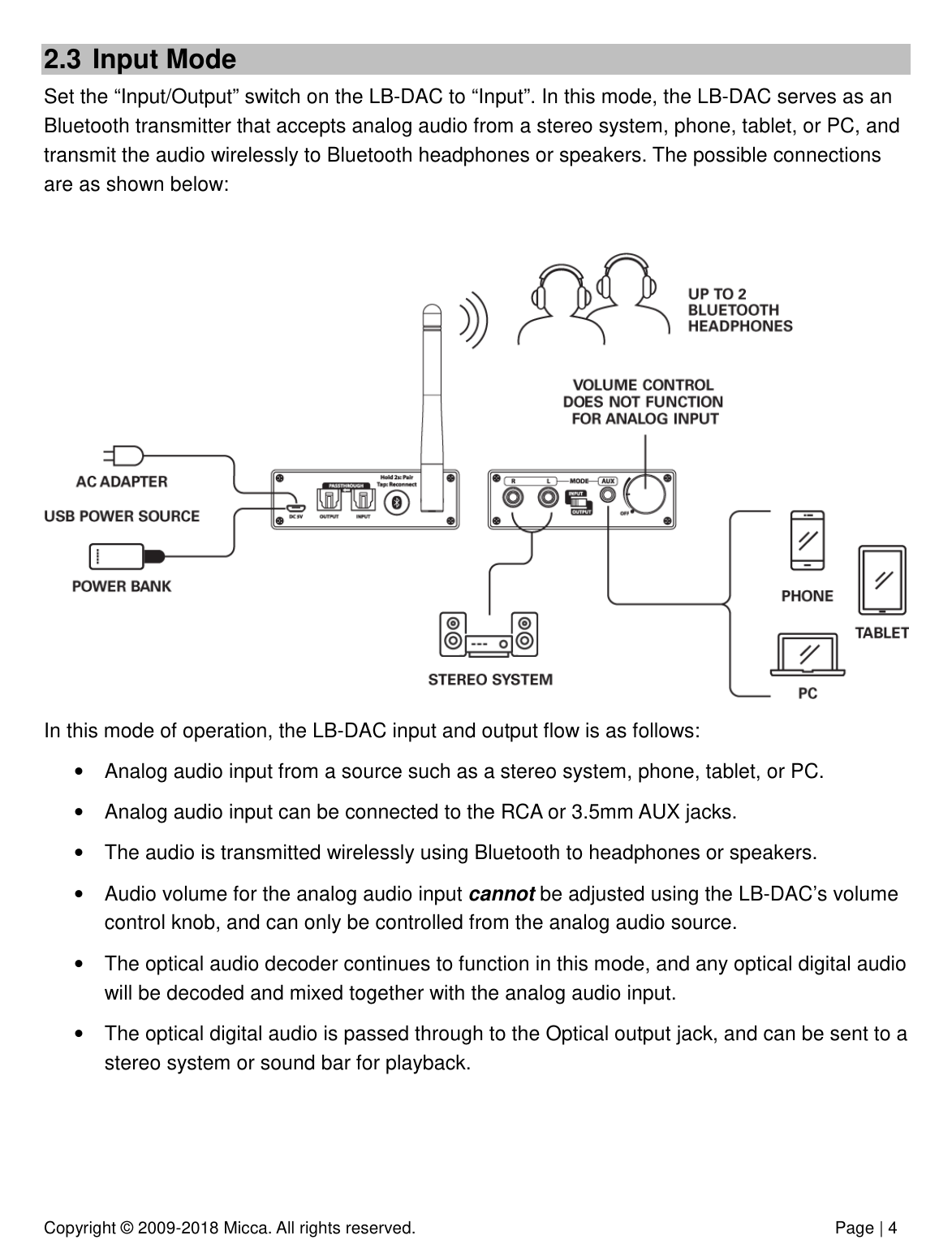 Copyright © 2009-2018 Micca. All rights reserved.              Page | 4 2.3  Input Mode Set the “Input/Output” switch on the LB-DAC to “Input”. In this mode, the LB-DAC serves as an Bluetooth transmitter that accepts analog audio from a stereo system, phone, tablet, or PC, and transmit the audio wirelessly to Bluetooth headphones or speakers. The possible connections are as shown below:   In this mode of operation, the LB-DAC input and output flow is as follows: •  Analog audio input from a source such as a stereo system, phone, tablet, or PC. •  Analog audio input can be connected to the RCA or 3.5mm AUX jacks. •  The audio is transmitted wirelessly using Bluetooth to headphones or speakers. •  Audio volume for the analog audio input cannot be adjusted using the LB-DAC’s volume control knob, and can only be controlled from the analog audio source. •  The optical audio decoder continues to function in this mode, and any optical digital audio will be decoded and mixed together with the analog audio input.  •  The optical digital audio is passed through to the Optical output jack, and can be sent to a stereo system or sound bar for playback.    